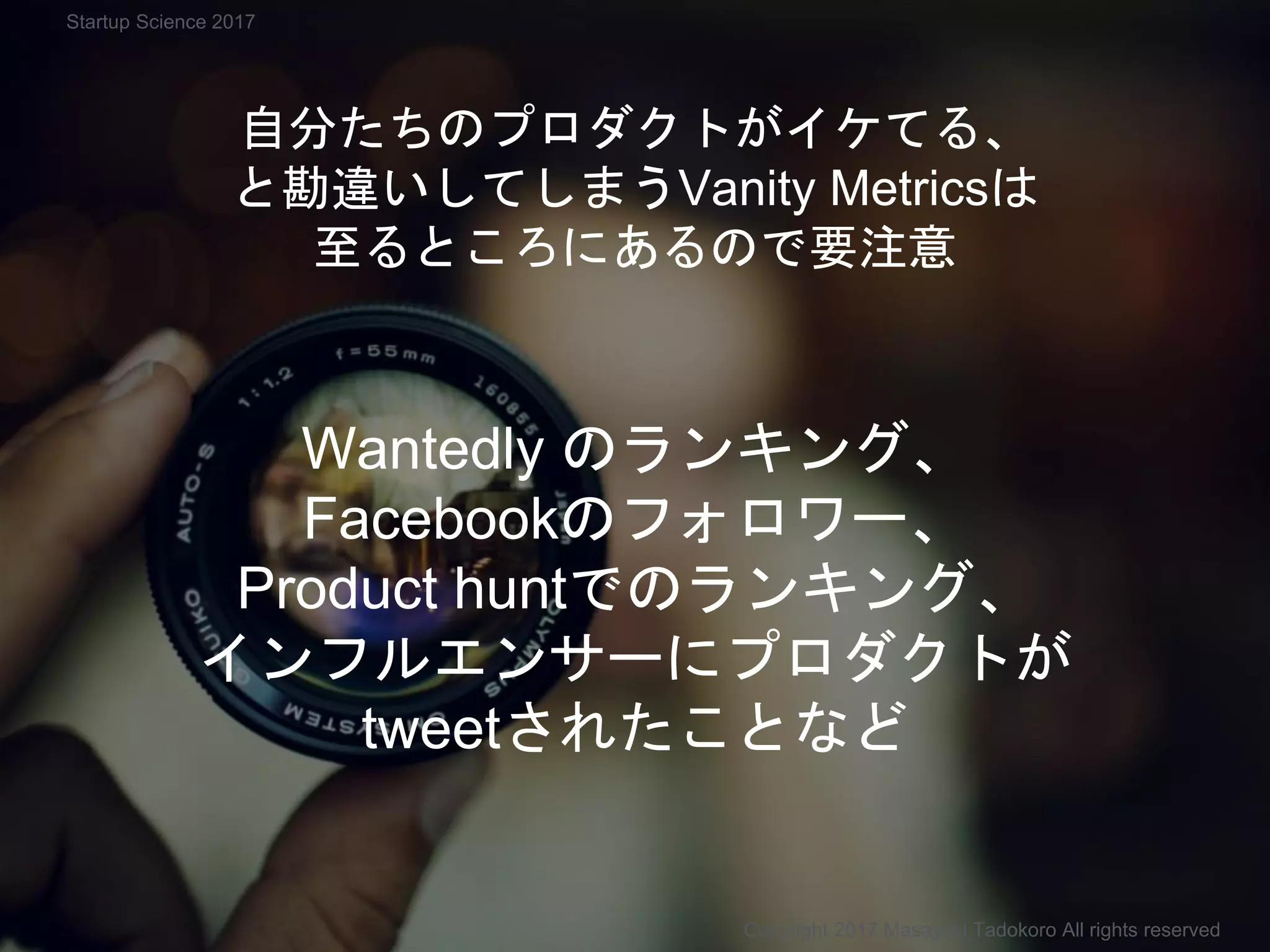 Copyright 2017 Masayuki Tadokoro All rights reserved
Startup Science 2017
自分たちのプロダクトがイケてる、
と勘違いしてしまうVanity Metricsは
至るところにあるので要注意
Wantedly のランキング、
Facebookのフォロワー、
Product huntでのランキング、
インフルエンサーにプロダクトが
tweetされたことなど
 