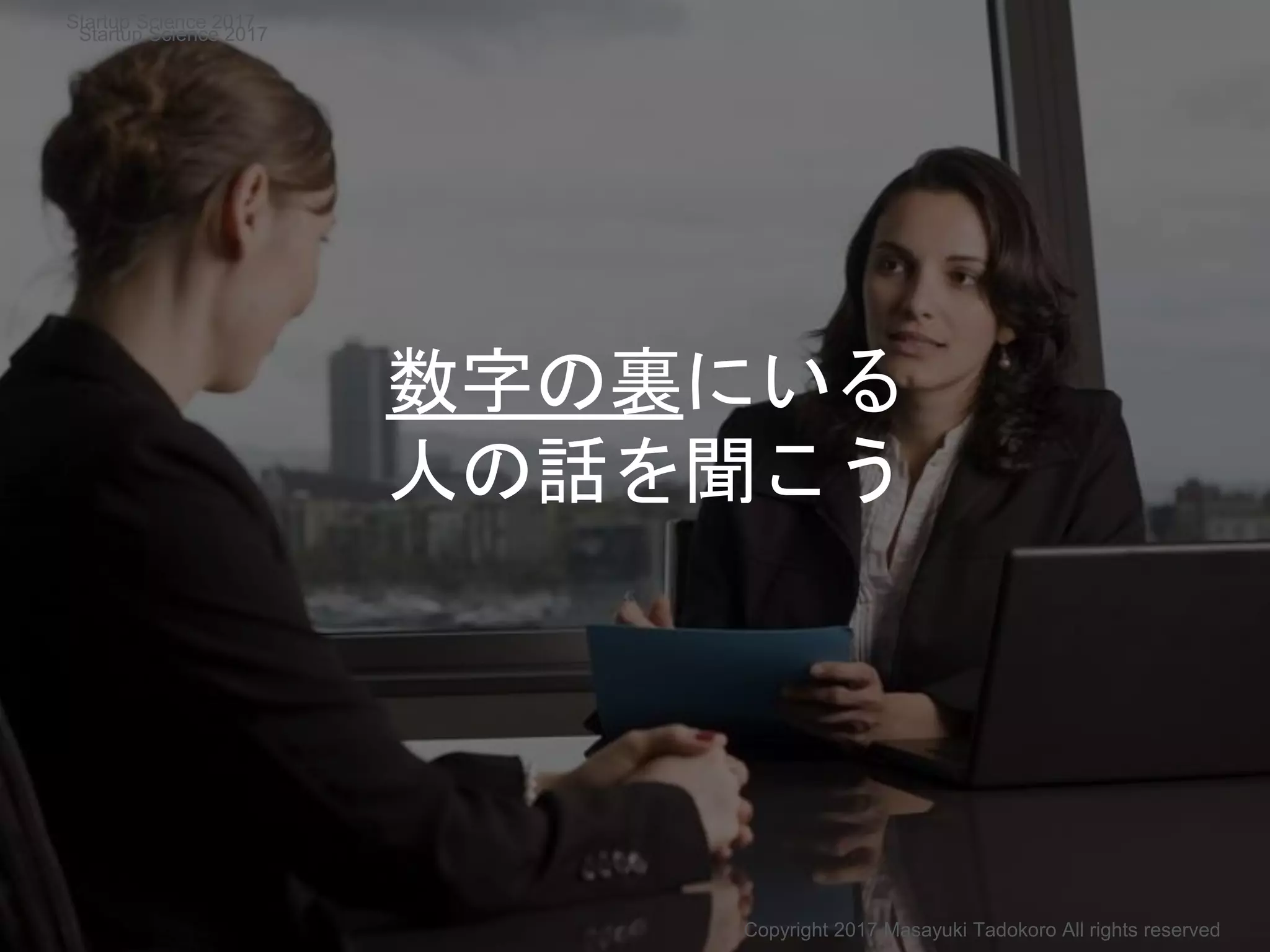 数字の裏にいる
人の話を聞こう
Copyright 2017 Masayuki Tadokoro All rights reserved
Startup Science 2017
Startup Science 2017
 