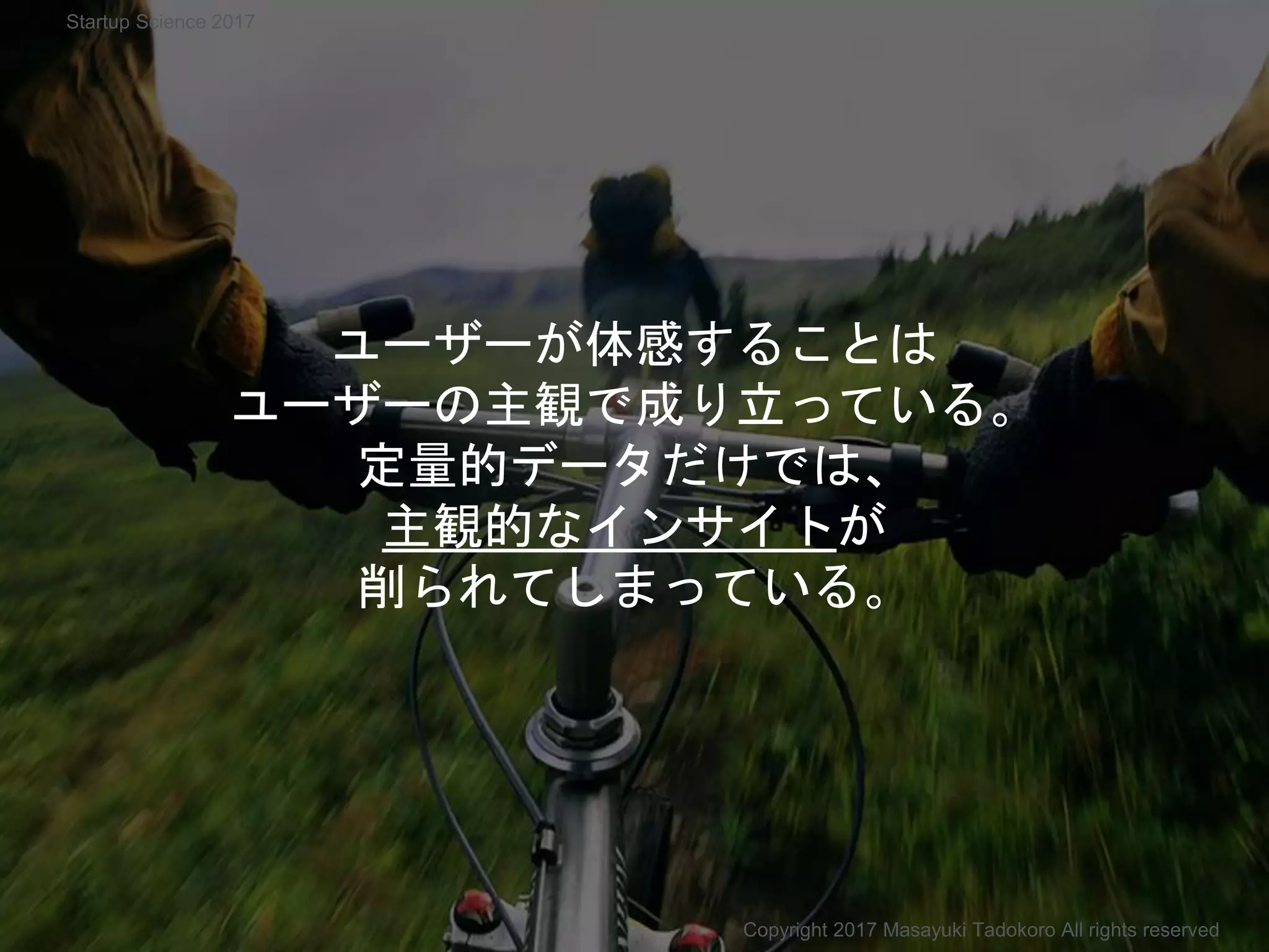 ユーザーが体感することは
ユーザーの主観で成り立っている。
定量的データだけでは、
主観的なインサイトが
削られてしまっている。
Copyright 2017 Masayuki Tadokoro All rights reserved
Startup Science 2017
 