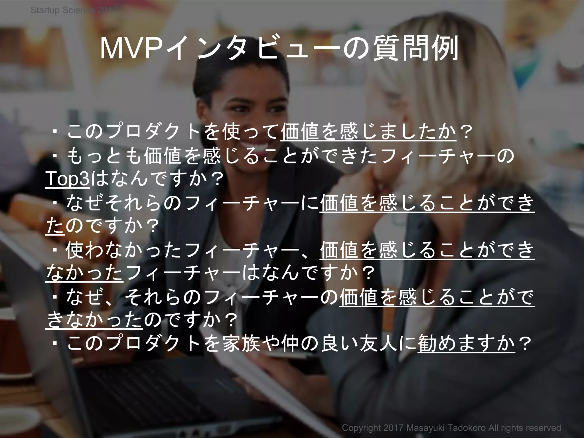 ・このプロダクトを使って価値を感じましたか？
・もっとも価値を感じることができたフィーチャーの
Top3はなんですか？
・なぜそれらのフィーチャーに価値を感じることができ
たのですか？
・使わなかったフィーチャー、価値を感じることができ
なかったフィーチャーはなんですか？
・なぜ、それらのフィーチャーの価値を感じることがで
きなかったのですか？
・このプロダクトを家族や仲の良い友人に勧めますか？
MVPインタビューの質問例
Copyright 2017 Masayuki Tadokoro All rights reserved
Startup Science 2017
 