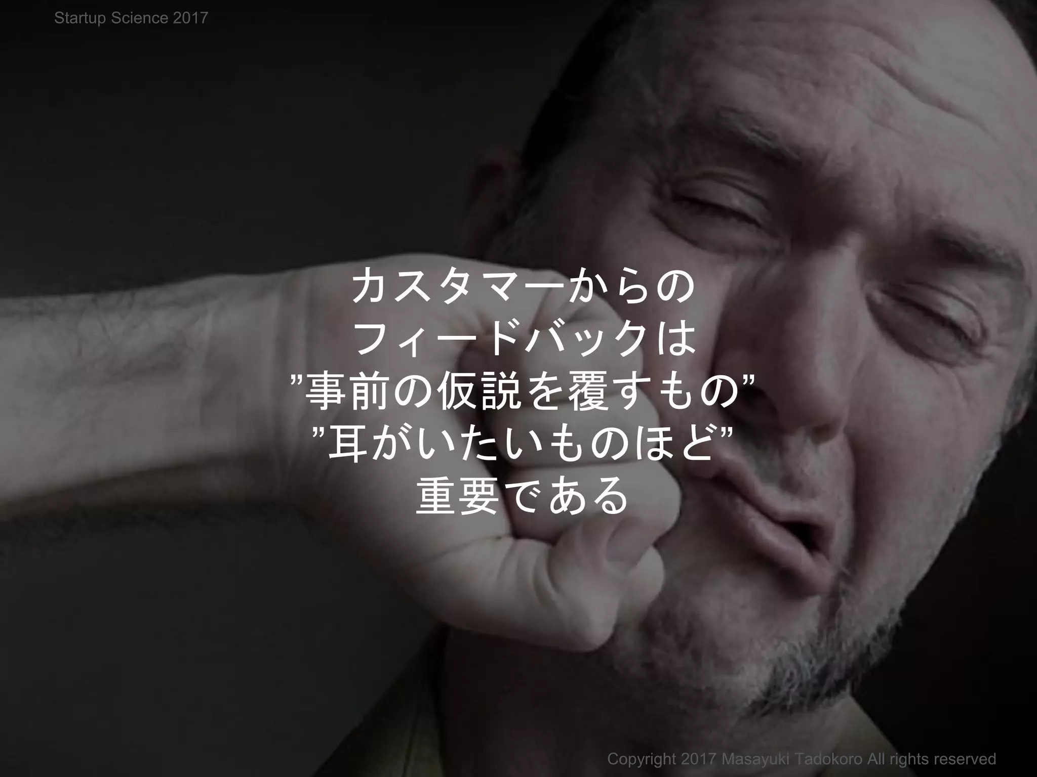 カスタマーからの
フィードバックは
”事前の仮説を覆すもの”
”耳がいたいものほど”
重要である
Copyright 2017 Masayuki Tadokoro All rights reserved
Startup Science 2017
 