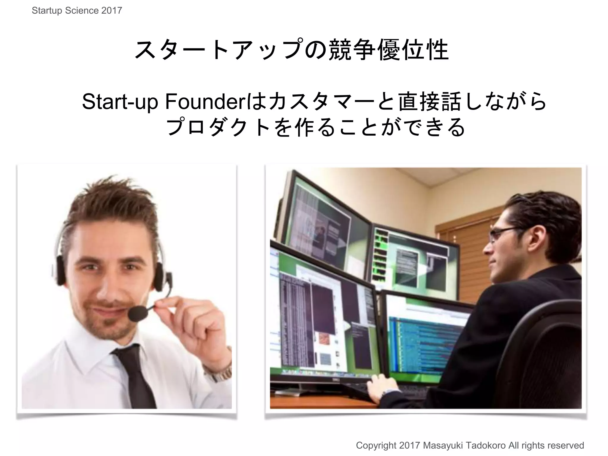Start-up Founderはカスタマーと直接話しながら
プロダクトを作ることができる
スタートアップの競争優位性
Copyright 2017 Masayuki Tadokoro All rights reserved
Startup Science 2017
 