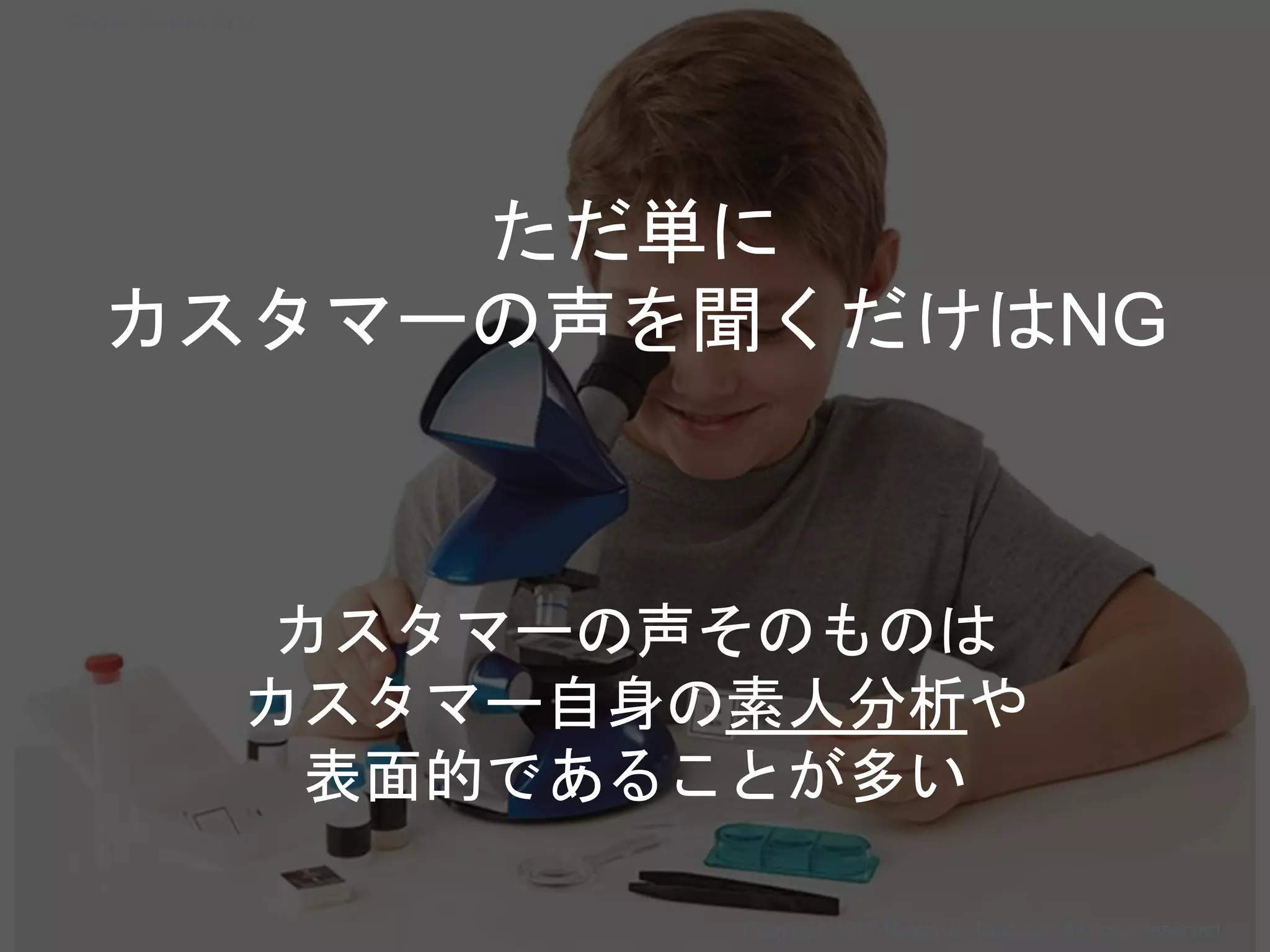 カスタマーの声そのものは
カスタマー自身の素人分析や
表面的であることが多い
ただ単に
カスタマーの声を聞くだけはNG
Copyright 2017 Masayuki Tadokoro All rights reserved
Startup Science 2017
 