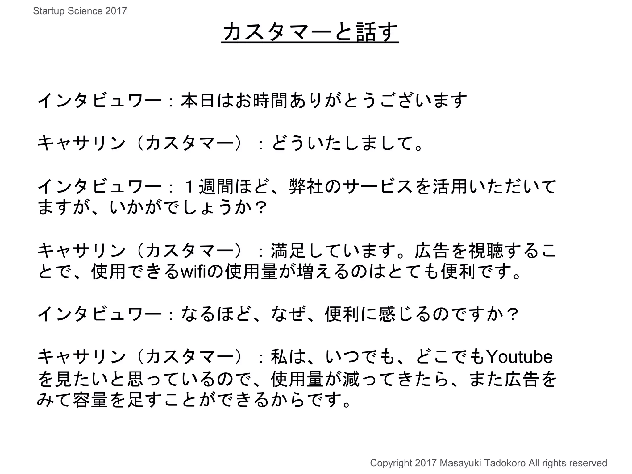インタビュワー：本日はお時間ありがとうございます
キャサリン（カスタマー）：どういたしまして。
インタビュワー：１週間ほど、弊社のサービスを活用いただいて
ますが、いかがでしょうか？
キャサリン（カスタマー）：満足しています。広告を視聴するこ
とで、使用できるwifiの使用量が増えるのはとても便利です。
インタビュワー：なるほど、なぜ、便利に感じるのですか？
キャサリン（カスタマー）：私は、いつでも、どこでもYoutube
を見たいと思っているので、使用量が減ってきたら、また広告を
みて容量を足すことができるからです。
カスタマーと話す
Copyright 2017 Masayuki Tadokoro All rights reserved
Startup Science 2017
 