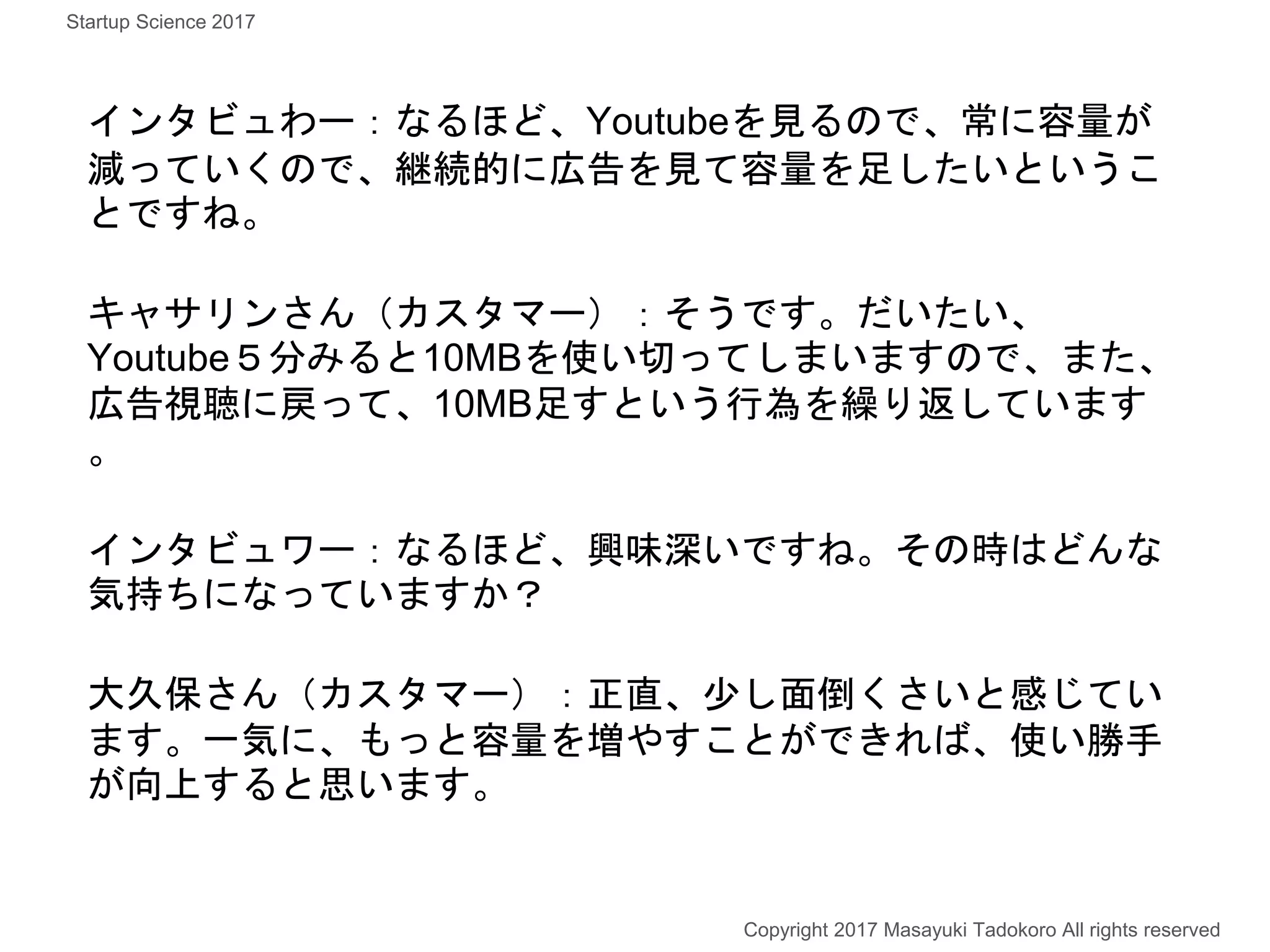 インタビュわー：なるほど、Youtubeを見るので、常に容量が
減っていくので、継続的に広告を見て容量を足したいというこ
とですね。
キャサリンさん（カスタマー）：そうです。だいたい、
Youtube５分みると10MBを使い切ってしまいますので、また、
広告視聴に戻って、10MB足すという行為を繰り返しています
。
インタビュワー：なるほど、興味深いですね。その時はどんな
気持ちになっていますか？
大久保さん（カスタマー）：正直、少し面倒くさいと感じてい
ます。一気に、もっと容量を増やすことができれば、使い勝手
が向上すると思います。
Copyright 2017 Masayuki Tadokoro All rights reserved
Startup Science 2017
 