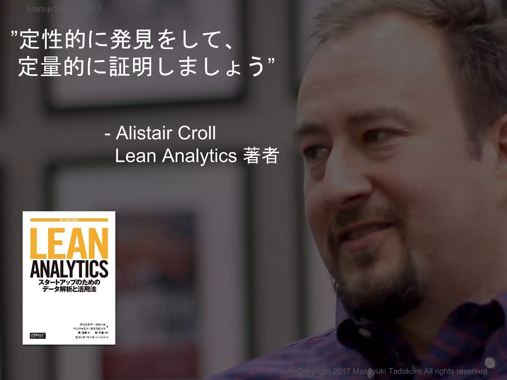 ”定性的に発見をして、
定量的に証明しましょう”
- Alistair Croll
Lean Analytics 著者
Copyright 2017 Masayuki Tadokoro All rights reserved
Startup Science 2017
 
