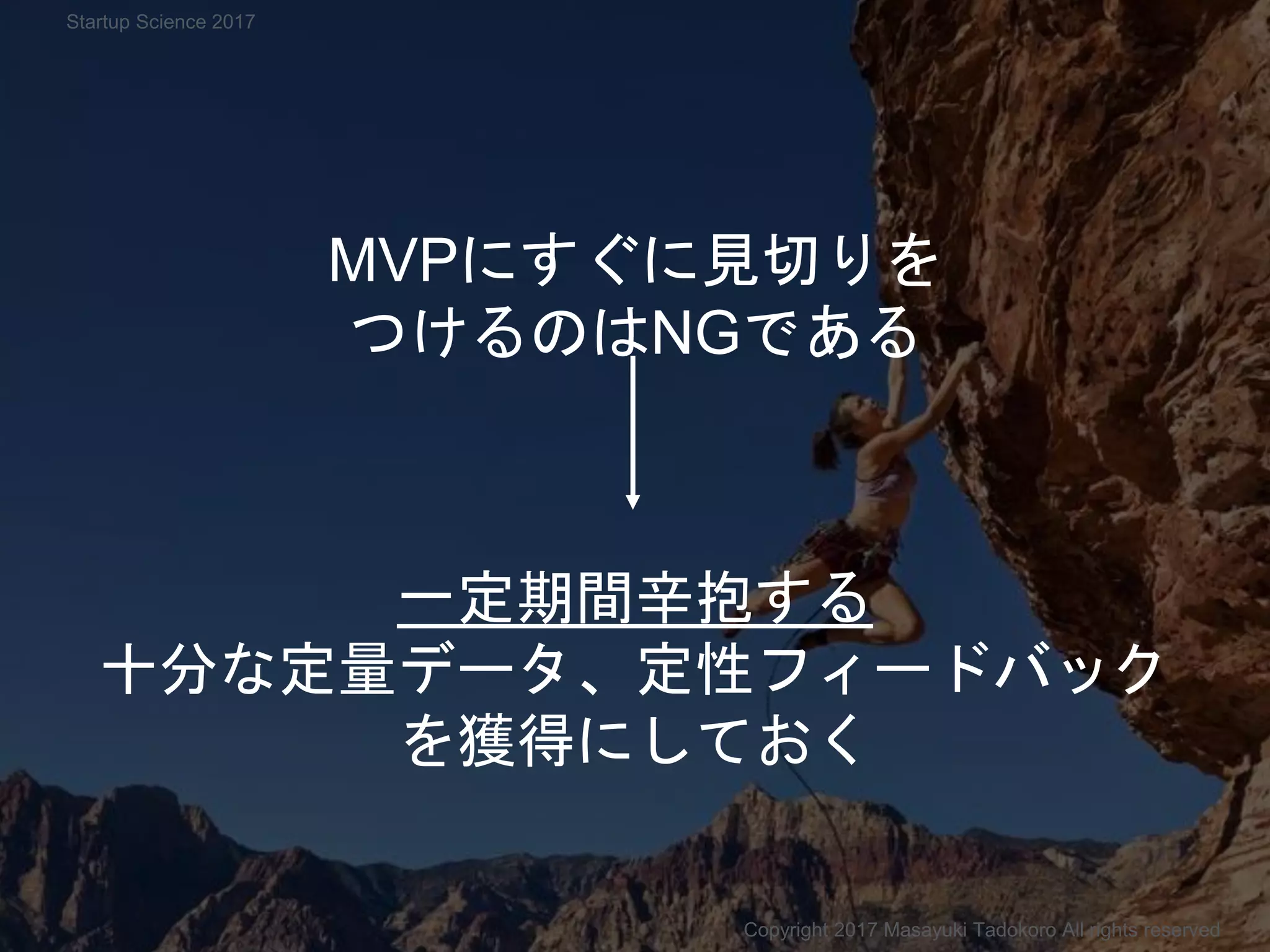 MVPにすぐに見切りを
つけるのはNGである
一定期間辛抱する
十分な定量データ、定性フィードバック
を獲得にしておく
Copyright 2017 Masayuki Tadokoro All rights reserved
Startup Science 2017
 
