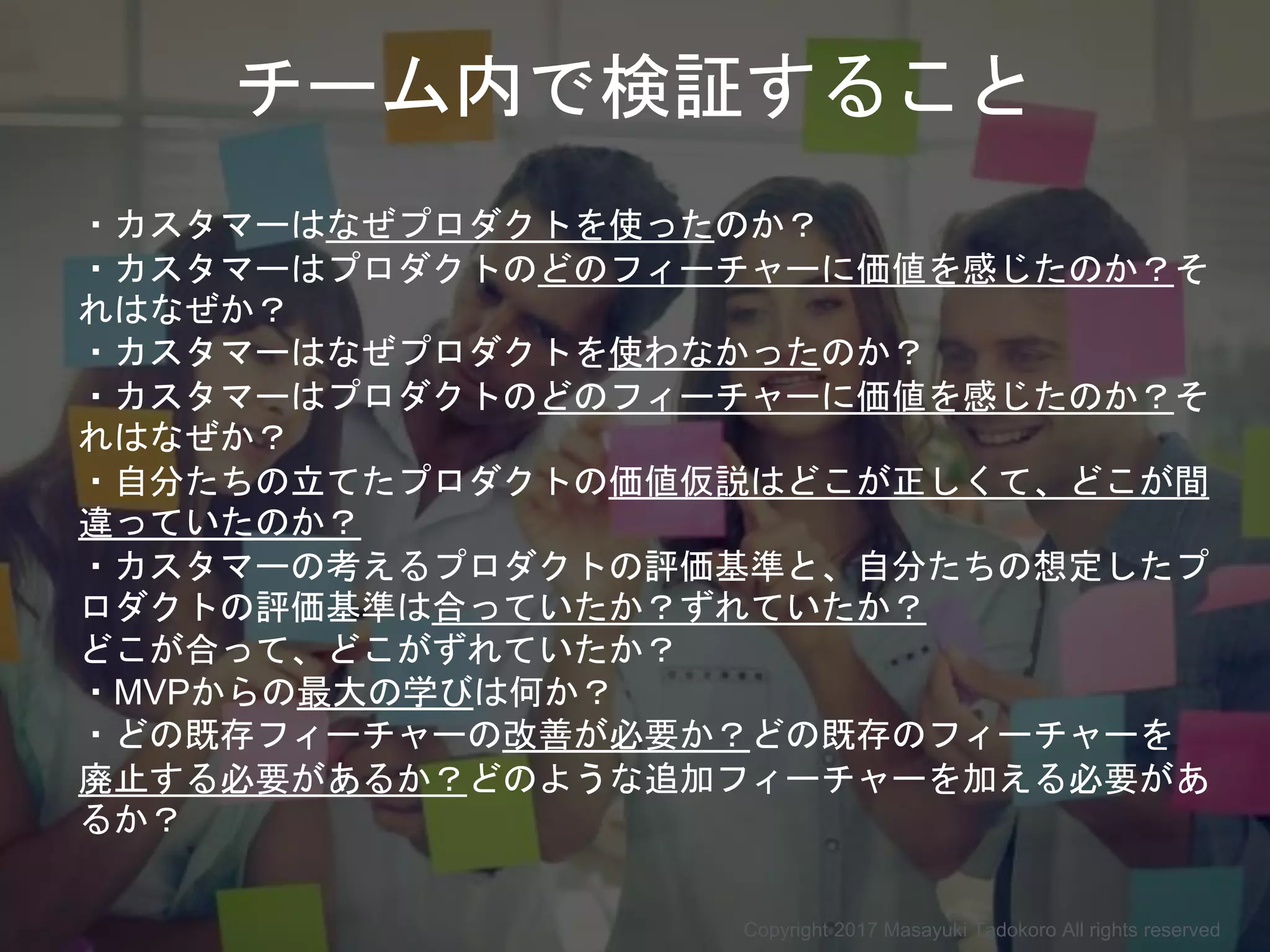 チーム内で検証すること
・カスタマーはなぜプロダクトを使ったのか？
・カスタマーはプロダクトのどのフィーチャーに価値を感じたのか？そ
れはなぜか？
・カスタマーはなぜプロダクトを使わなかったのか？
・カスタマーはプロダクトのどのフィーチャーに価値を感じたのか？そ
れはなぜか？
・自分たちの立てたプロダクトの価値仮説はどこが正しくて、どこが間
違っていたのか？
・カスタマーの考えるプロダクトの評価基準と、自分たちの想定したプ
ロダクトの評価基準は合っていたか？ずれていたか？
どこが合って、どこがずれていたか？
・MVPからの最大の学びは何か？
・どの既存フィーチャーの改善が必要か？どの既存のフィーチャーを
廃止する必要があるか？どのような追加フィーチャーを加える必要があ
るか？
Copyright 2017 Masayuki Tadokoro All rights reserved
 