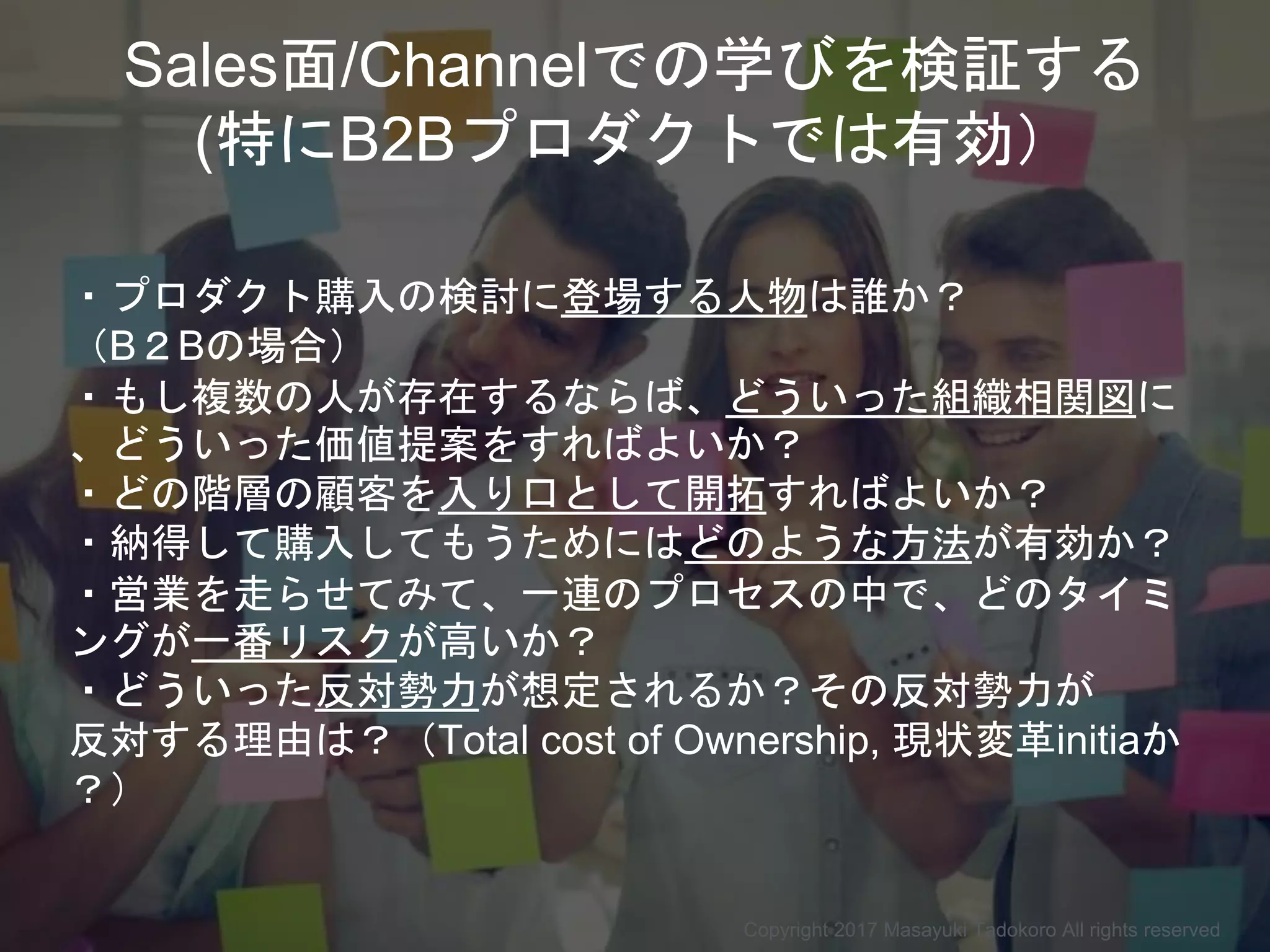 Copyright 2017 Masayuki Tadokoro All rights reserved
Sales面/Channelでの学びを検証する
(特にB2Bプロダクトでは有効）
・プロダクト購入の検討に登場する人物は誰か？
（B２Bの場合）
・もし複数の人が存在するならば、どういった組織相関図に
、どういった価値提案をすればよいか？
・どの階層の顧客を入り口として開拓すればよいか？
・納得して購入してもうためにはどのような方法が有効か？
・営業を走らせてみて、一連のプロセスの中で、どのタイミ
ングが一番リスクが高いか？
・どういった反対勢力が想定されるか？その反対勢力が
反対する理由は？（Total cost of Ownership, 現状変革initiaか
？）
 