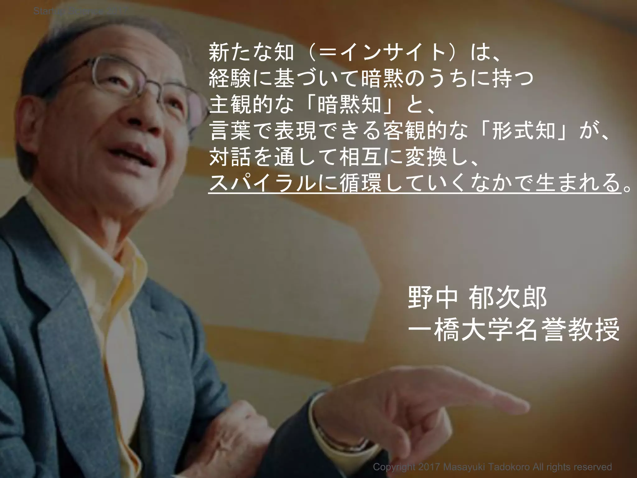 新たな知（＝インサイト）は、
経験に基づいて暗黙のうちに持つ
主観的な「暗黙知」と、
言葉で表現できる客観的な「形式知」が、
対話を通して相互に変換し、
スパイラルに循環していくなかで生まれる。
野中 郁次郎
一橋大学名誉教授
Copyright 2017 Masayuki Tadokoro All rights reserved
Startup Science 2017
 