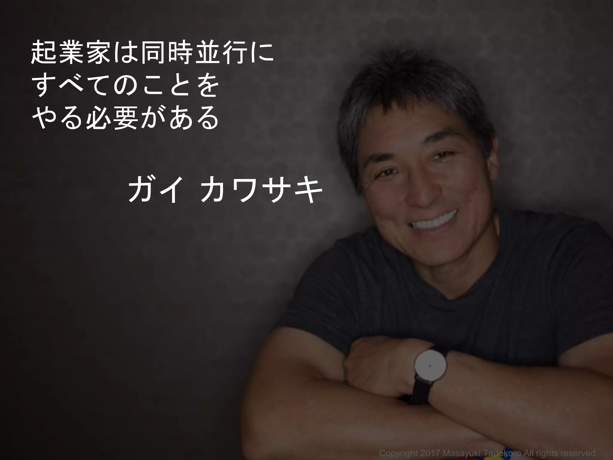 起業家は同時並行に
すべてのことを
やる必要がある
ガイ カワサキ
Copyright 2017 Masayuki Tadokoro All rights reserved
 