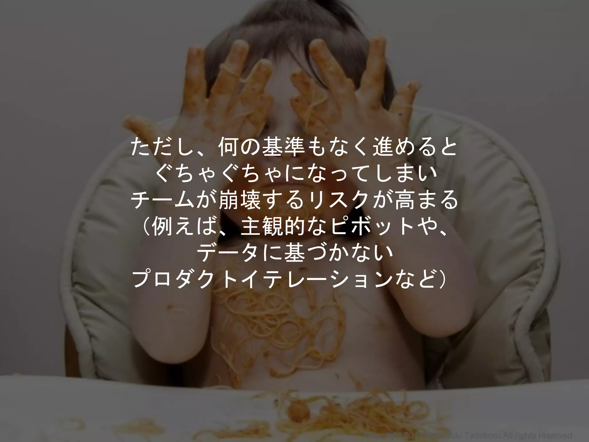 ただし、何の基準もなく進めると
ぐちゃぐちゃになってしまい
チームが崩壊するリスクが高まる
（例えば、主観的なピボットや、
データに基づかない
プロダクトイテレーションなど）
Copyright 2017 Masayuki Tadokoro All rights reserved
 