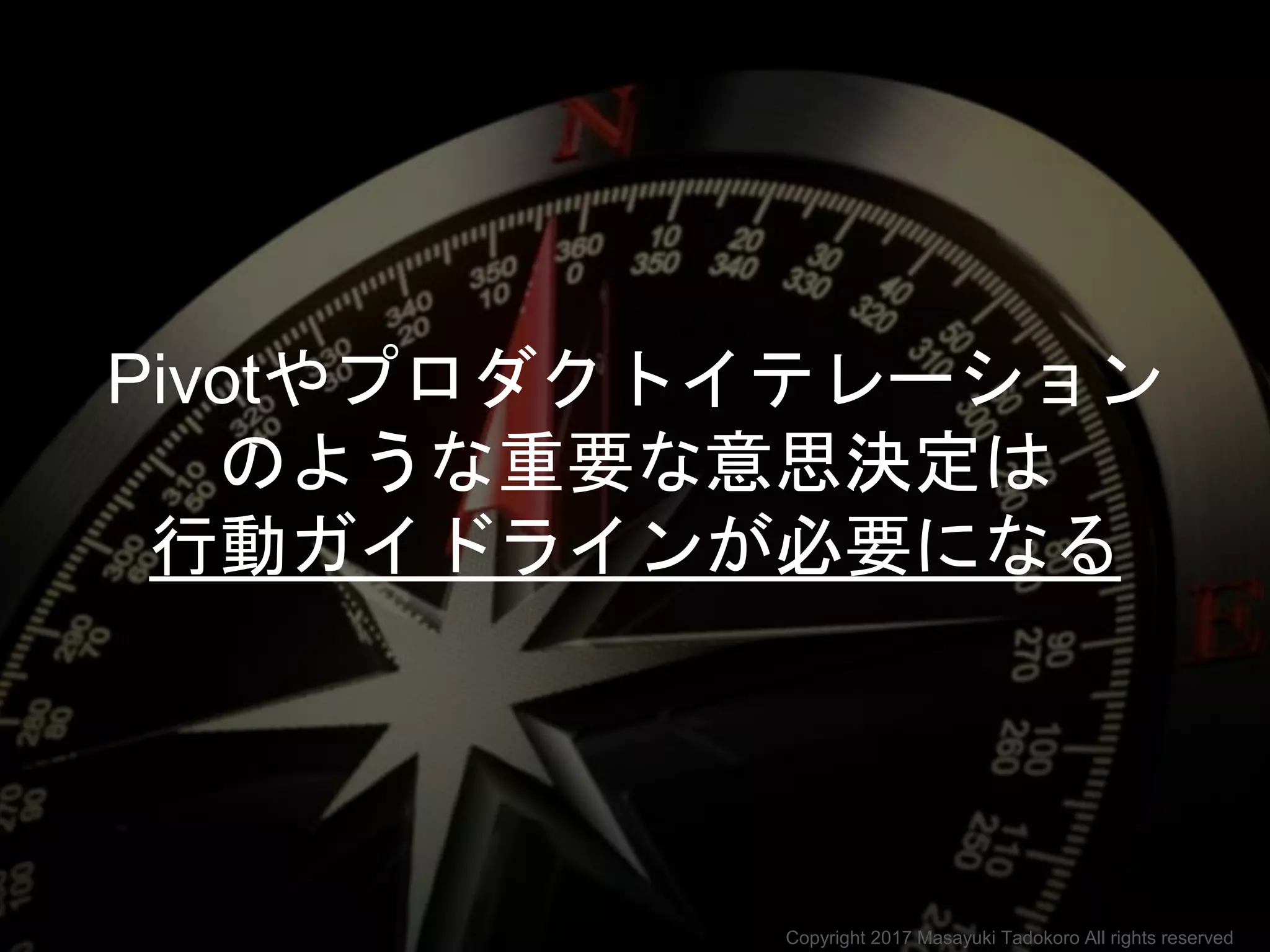 Pivotやプロダクトイテレーション
のような重要な意思決定は
行動ガイドラインが必要になる
Copyright 2017 Masayuki Tadokoro All rights reserved
 