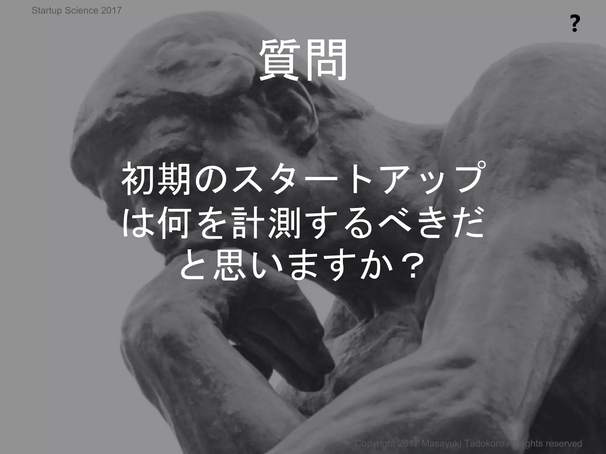 質問
❓
初期のスタートアップ
は何を計測するべきだ
と思いますか？
Copyright 2017 Masayuki Tadokoro All rights reserved
Startup Science 2017
 