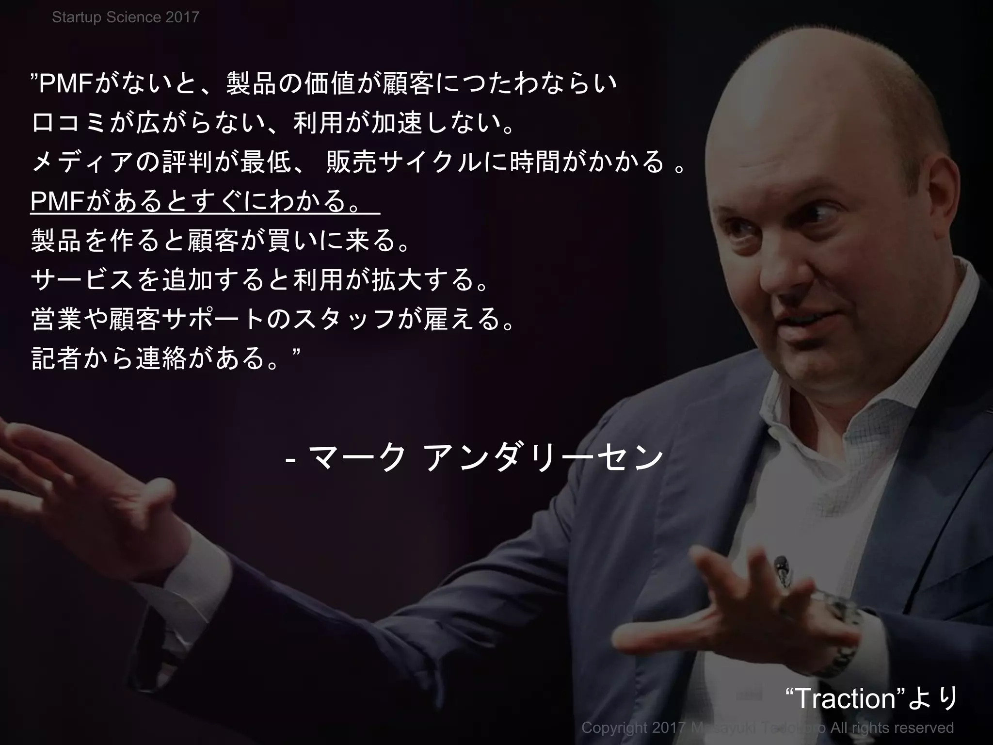 ”PMFがないと、製品の価値が顧客につたわならい
口コミが広がらない、利用が加速しない。
メディアの評判が最低、 販売サイクルに時間がかかる 。
PMFがあるとすぐにわかる。
製品を作ると顧客が買いに来る。
サービスを追加すると利用が拡大する。
営業や顧客サポートのスタッフが雇える。
記者から連絡がある。”
- マーク アンダリーセン
Copyright 2017 Masayuki Tadokoro All rights reserved
“Traction”より
Startup Science 2017
 
