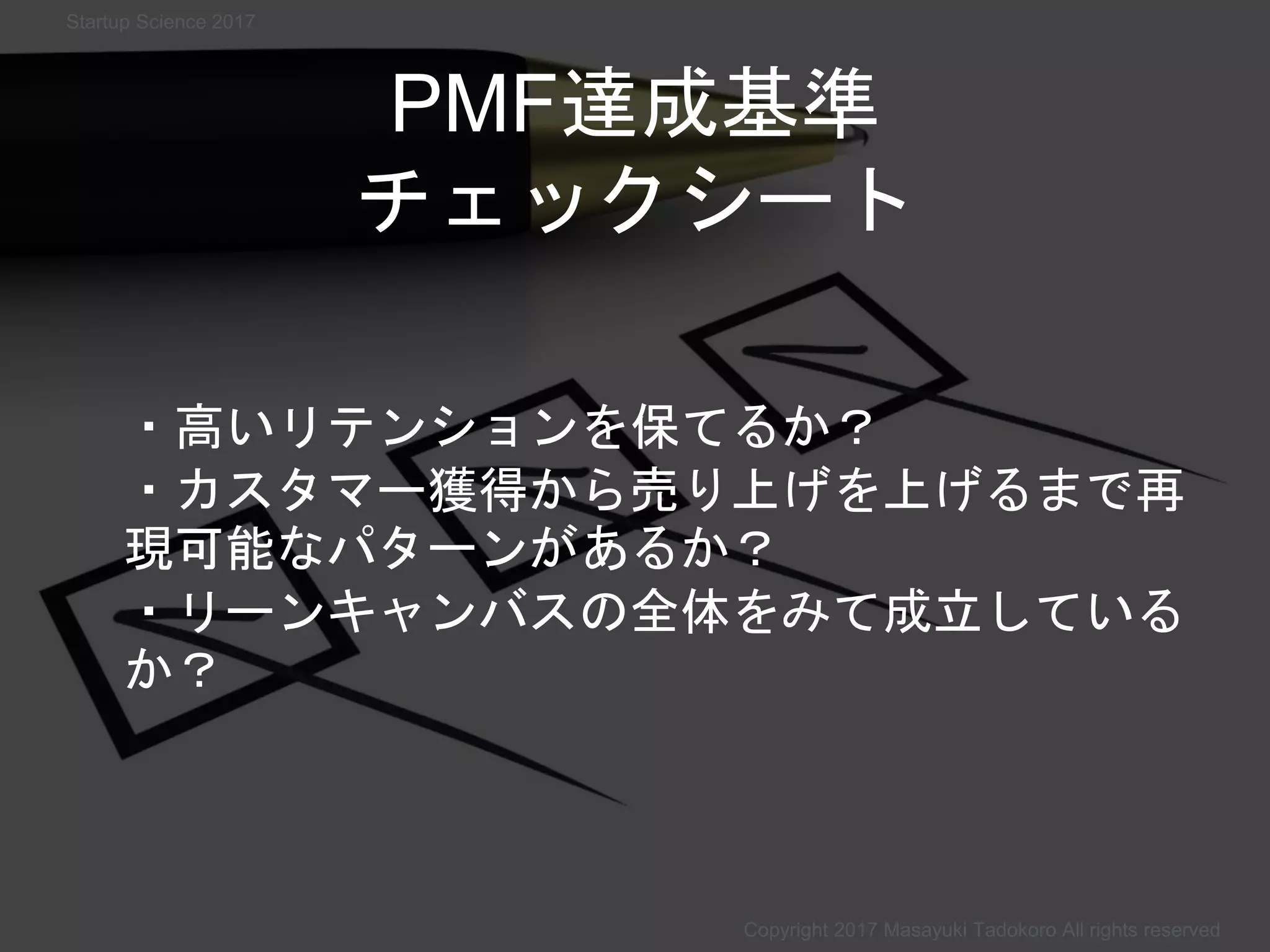 PMF達成基準
チェックシート
・高いリテンションを保てるか？
・カスタマー獲得から売り上げを上げるまで再
現可能なパターンがあるか？
・リーンキャンバスの全体をみて成立している
か？
Copyright 2017 Masayuki Tadokoro All rights reserved
Startup Science 2017
 