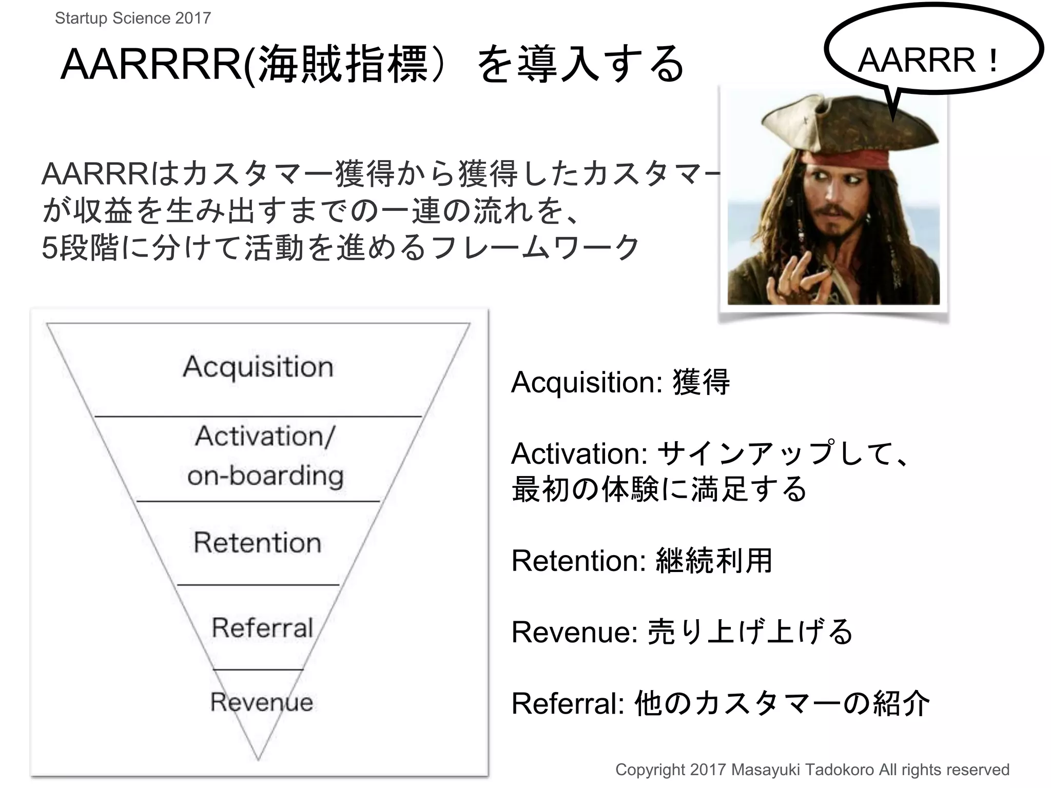 AARRRR(海賊指標）を導入する
Acquisition: 獲得
Activation: サインアップして、
最初の体験に満足する
Retention: 継続利用
Revenue: 売り上げ上げる
Referral: 他のカスタマーの紹介
AARRRはカスタマー獲得から獲得したカスタマー
が収益を生み出すまでの一連の流れを、
5段階に分けて活動を進めるフレームワーク
Copyright 2017 Masayuki Tadokoro All rights reserved
AARRR！
Startup Science 2017
 
