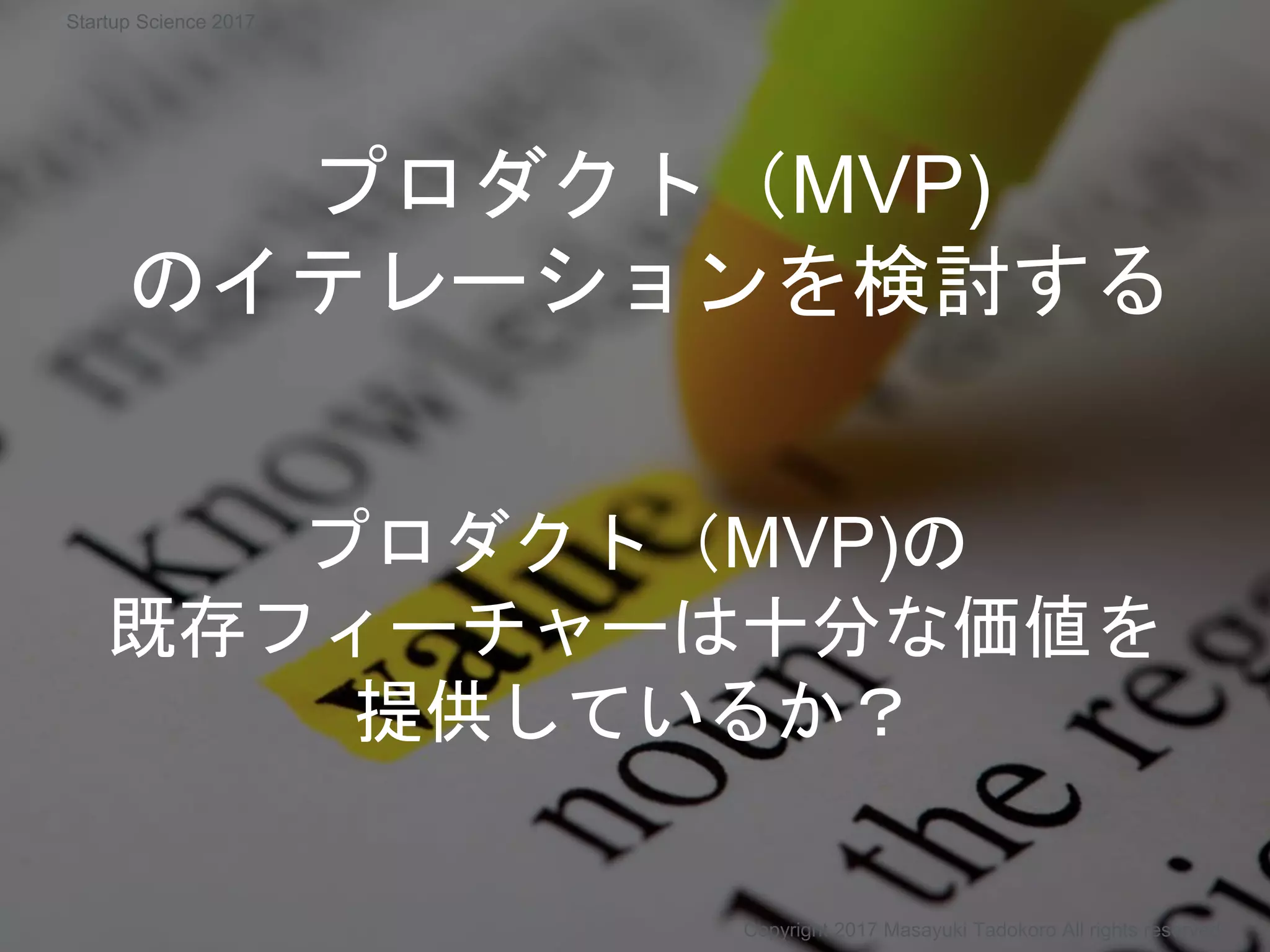プロダクト（MVP)
のイテレーションを検討する
プロダクト（MVP)の
既存フィーチャーは十分な価値を
提供しているか？
Copyright 2017 Masayuki Tadokoro All rights reserved
Startup Science 2017
 