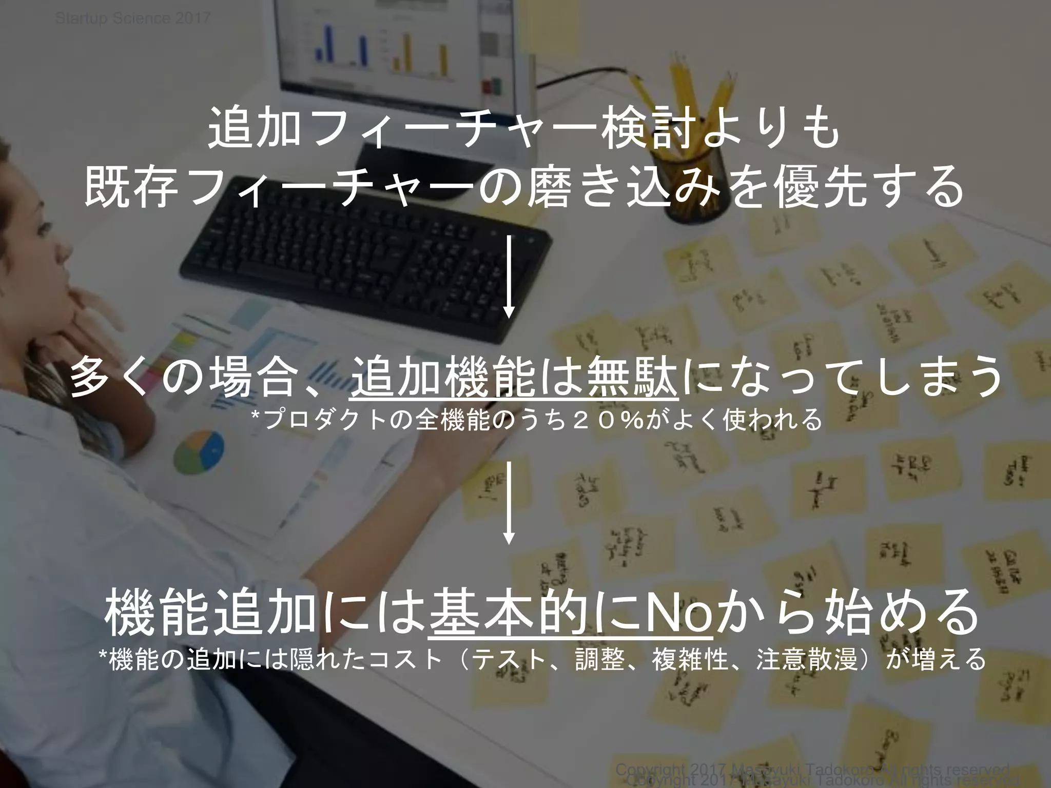 追加フィーチャー検討よりも
既存フィーチャーの磨き込みを優先する
多くの場合、追加機能は無駄になってしまう
*プロダクトの全機能のうち２０％がよく使われる
機能追加には基本的にNoから始める
*機能の追加には隠れたコスト（テスト、調整、複雑性、注意散漫）が増える
Copyright 2017 Masayuki Tadokoro All rights reserved
Copyright 2017 Masayuki Tadokoro All rights reserved
Startup Science 2017
 
