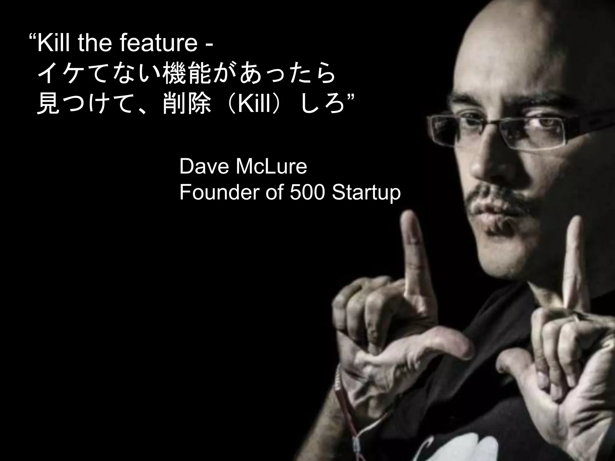 “Kill the feature -
イケてない機能があったら
見つけて、削除（Kill）しろ”
Dave McLure
Founder of 500 Startup
 