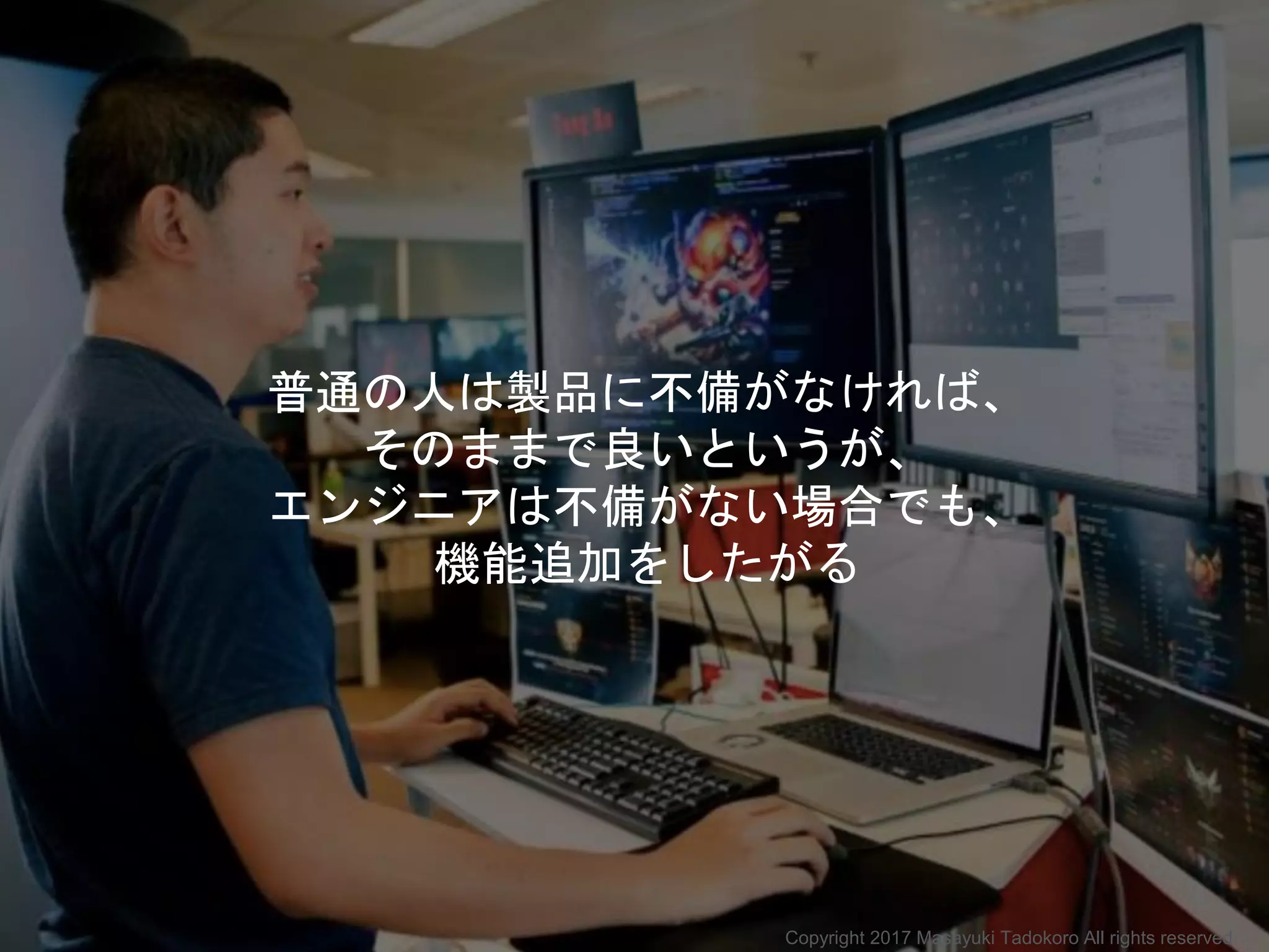 普通の人は製品に不備がなければ、
そのままで良いというが、
エンジニアは不備がない場合でも、
機能追加をしたがる
Copyright 2017 Masayuki Tadokoro All rights reserved
 