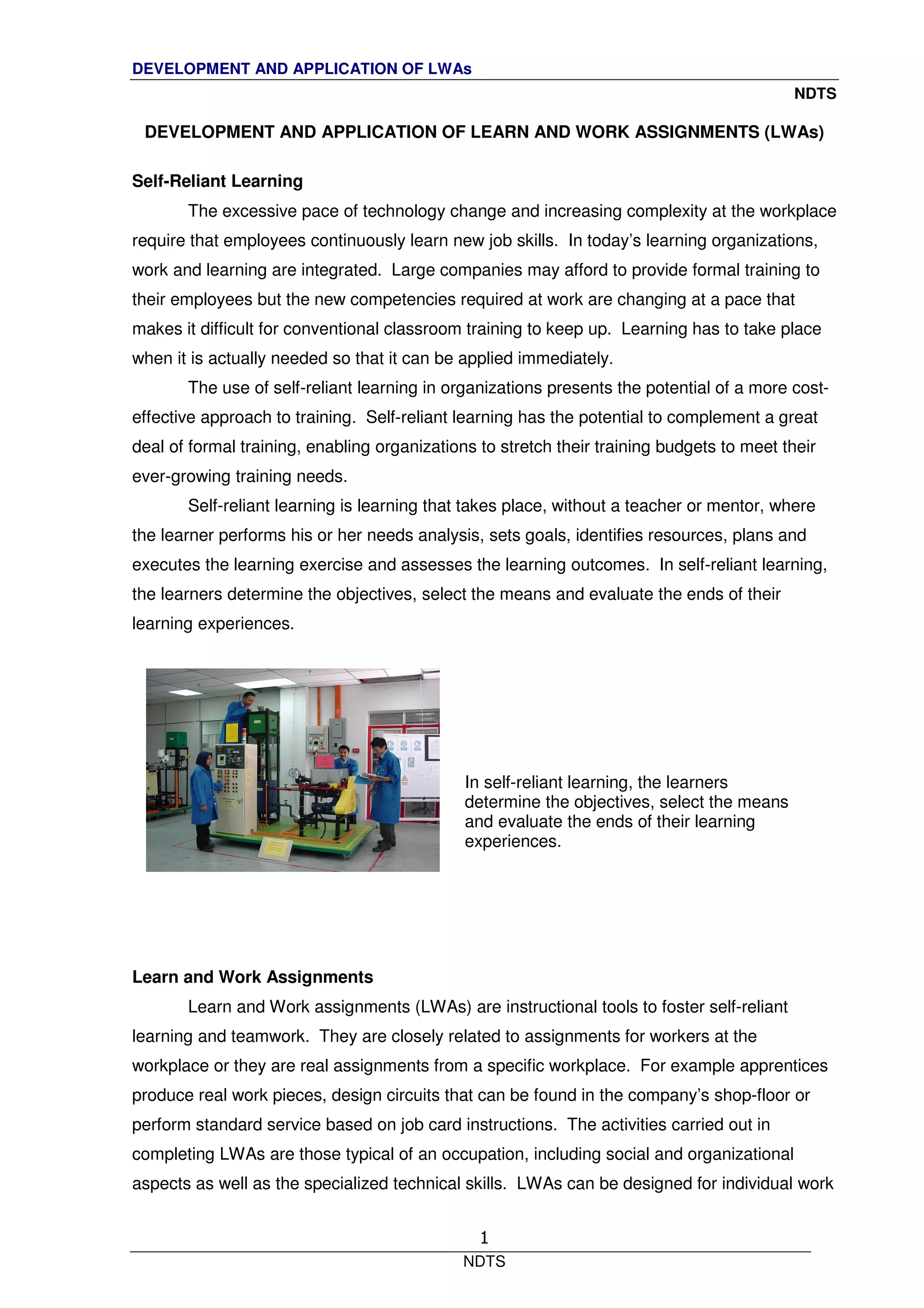 DEVELOPMENT AND APPLICATION OF LWAs
NDTS
NDTS
1
DEVELOPMENT AND APPLICATION OF LEARN AND WORK ASSIGNMENTS (LWAs)
Self-Reliant Learning
The excessive pace of technology change and increasing complexity at the workplace
require that employees continuously learn new job skills. In today’s learning organizations,
work and learning are integrated. Large companies may afford to provide formal training to
their employees but the new competencies required at work are changing at a pace that
makes it difficult for conventional classroom training to keep up. Learning has to take place
when it is actually needed so that it can be applied immediately.
The use of self-reliant learning in organizations presents the potential of a more cost-
effective approach to training. Self-reliant learning has the potential to complement a great
deal of formal training, enabling organizations to stretch their training budgets to meet their
ever-growing training needs.
Self-reliant learning is learning that takes place, without a teacher or mentor, where
the learner performs his or her needs analysis, sets goals, identifies resources, plans and
executes the learning exercise and assesses the learning outcomes. In self-reliant learning,
the learners determine the objectives, select the means and evaluate the ends of their
learning experiences.
Learn and Work Assignments
Learn and Work assignments (LWAs) are instructional tools to foster self-reliant
learning and teamwork. They are closely related to assignments for workers at the
workplace or they are real assignments from a specific workplace. For example apprentices
produce real work pieces, design circuits that can be found in the company’s shop-floor or
perform standard service based on job card instructions. The activities carried out in
completing LWAs are those typical of an occupation, including social and organizational
aspects as well as the specialized technical skills. LWAs can be designed for individual work
In self-reliant learning, the learners
determine the objectives, select the means
and evaluate the ends of their learning
experiences.
 