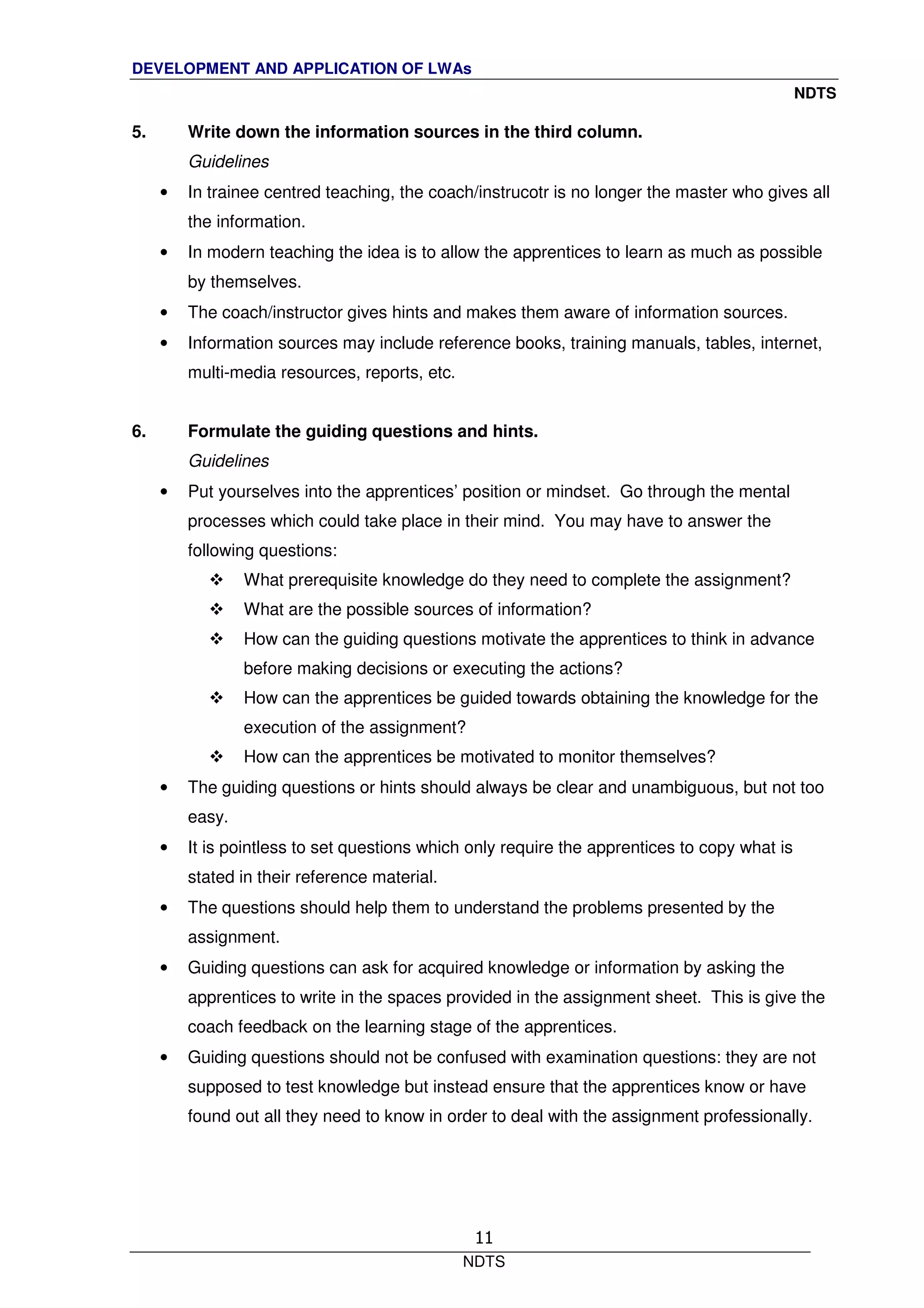 DEVELOPMENT AND APPLICATION OF LWAs
NDTS
NDTS
11
5. Write down the information sources in the third column.
Guidelines
• In trainee centred teaching, the coach/instrucotr is no longer the master who gives all
the information.
• In modern teaching the idea is to allow the apprentices to learn as much as possible
by themselves.
• The coach/instructor gives hints and makes them aware of information sources.
• Information sources may include reference books, training manuals, tables, internet,
multi-media resources, reports, etc.
6. Formulate the guiding questions and hints.
Guidelines
• Put yourselves into the apprentices’ position or mindset. Go through the mental
processes which could take place in their mind. You may have to answer the
following questions:
What prerequisite knowledge do they need to complete the assignment?
What are the possible sources of information?
How can the guiding questions motivate the apprentices to think in advance
before making decisions or executing the actions?
How can the apprentices be guided towards obtaining the knowledge for the
execution of the assignment?
How can the apprentices be motivated to monitor themselves?
• The guiding questions or hints should always be clear and unambiguous, but not too
easy.
• It is pointless to set questions which only require the apprentices to copy what is
stated in their reference material.
• The questions should help them to understand the problems presented by the
assignment.
• Guiding questions can ask for acquired knowledge or information by asking the
apprentices to write in the spaces provided in the assignment sheet. This is give the
coach feedback on the learning stage of the apprentices.
• Guiding questions should not be confused with examination questions: they are not
supposed to test knowledge but instead ensure that the apprentices know or have
found out all they need to know in order to deal with the assignment professionally.
 