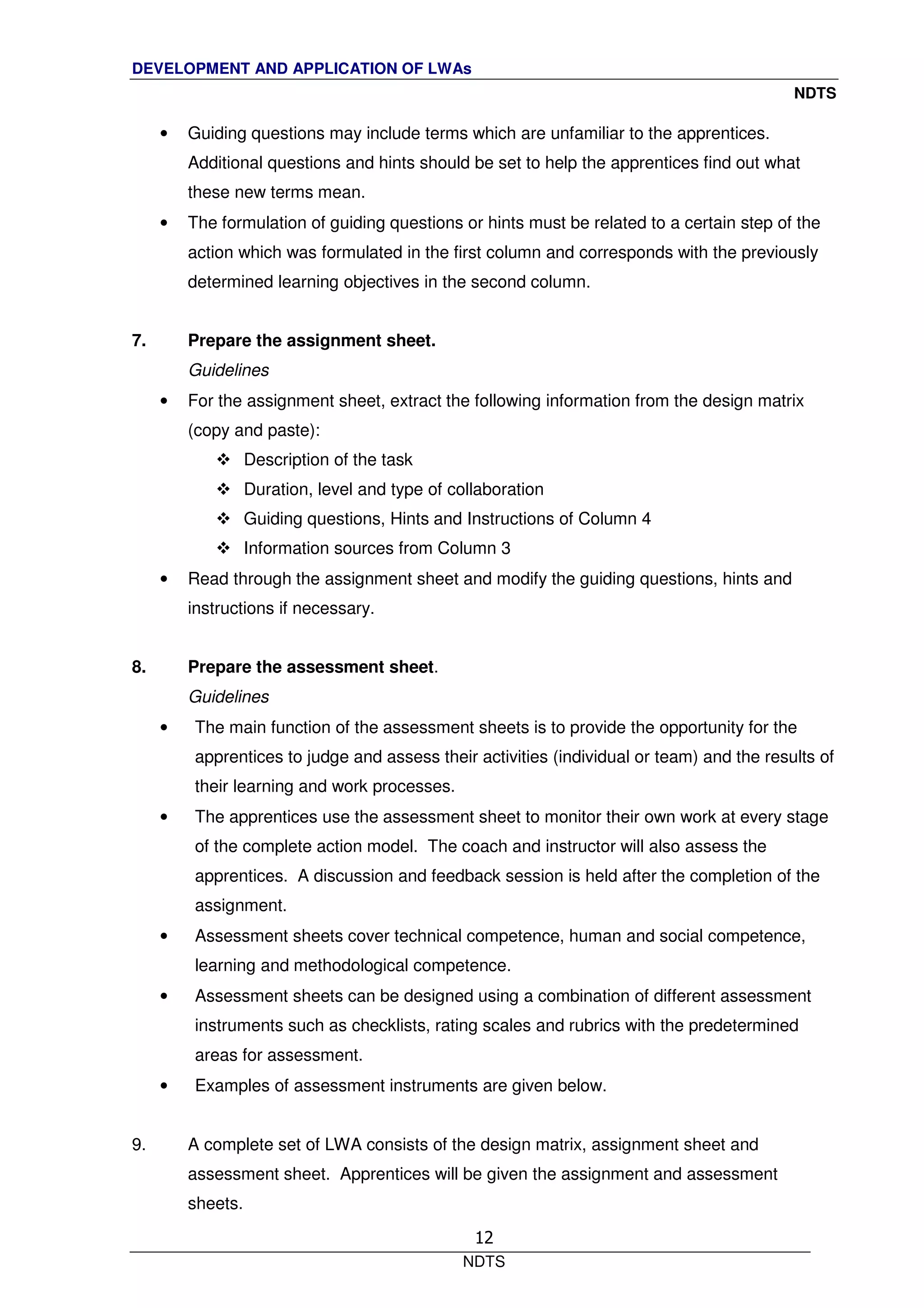 DEVELOPMENT AND APPLICATION OF LWAs
NDTS
NDTS
12
• Guiding questions may include terms which are unfamiliar to the apprentices.
Additional questions and hints should be set to help the apprentices find out what
these new terms mean.
• The formulation of guiding questions or hints must be related to a certain step of the
action which was formulated in the first column and corresponds with the previously
determined learning objectives in the second column.
7. Prepare the assignment sheet.
Guidelines
• For the assignment sheet, extract the following information from the design matrix
(copy and paste):
Description of the task
Duration, level and type of collaboration
Guiding questions, Hints and Instructions of Column 4
Information sources from Column 3
• Read through the assignment sheet and modify the guiding questions, hints and
instructions if necessary.
8. Prepare the assessment sheet.
Guidelines
• The main function of the assessment sheets is to provide the opportunity for the
apprentices to judge and assess their activities (individual or team) and the results of
their learning and work processes.
• The apprentices use the assessment sheet to monitor their own work at every stage
of the complete action model. The coach and instructor will also assess the
apprentices. A discussion and feedback session is held after the completion of the
assignment.
• Assessment sheets cover technical competence, human and social competence,
learning and methodological competence.
• Assessment sheets can be designed using a combination of different assessment
instruments such as checklists, rating scales and rubrics with the predetermined
areas for assessment.
• Examples of assessment instruments are given below.
9. A complete set of LWA consists of the design matrix, assignment sheet and
assessment sheet. Apprentices will be given the assignment and assessment
sheets.
 