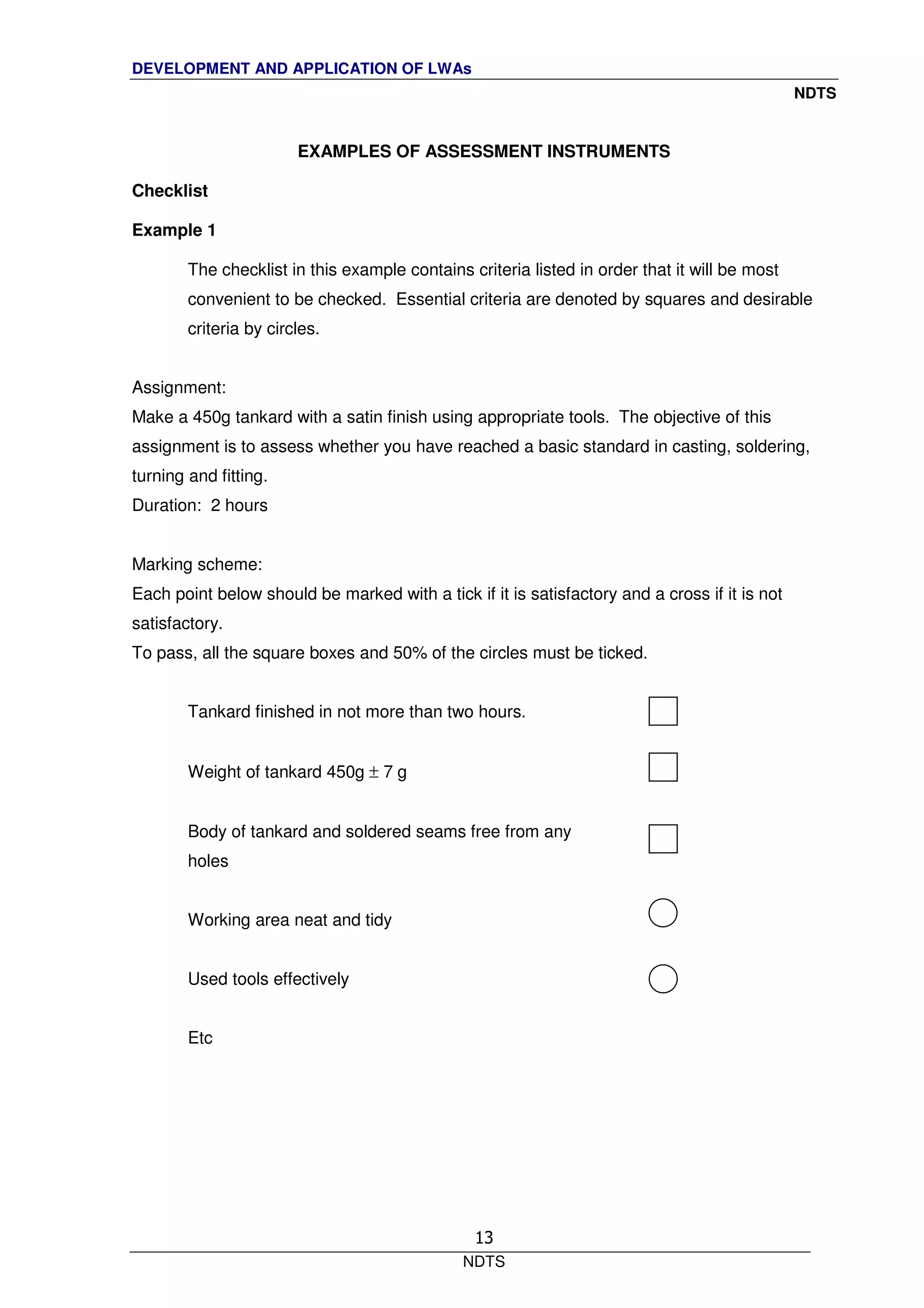 DEVELOPMENT AND APPLICATION OF LWAs
NDTS
NDTS
13
EXAMPLES OF ASSESSMENT INSTRUMENTS
Checklist
Example 1
The checklist in this example contains criteria listed in order that it will be most
convenient to be checked. Essential criteria are denoted by squares and desirable
criteria by circles.
Assignment:
Make a 450g tankard with a satin finish using appropriate tools. The objective of this
assignment is to assess whether you have reached a basic standard in casting, soldering,
turning and fitting.
Duration: 2 hours
Marking scheme:
Each point below should be marked with a tick if it is satisfactory and a cross if it is not
satisfactory.
To pass, all the square boxes and 50% of the circles must be ticked.
Tankard finished in not more than two hours.
Weight of tankard 450g ± 7 g
Body of tankard and soldered seams free from any
holes
Working area neat and tidy
Used tools effectively
Etc
 