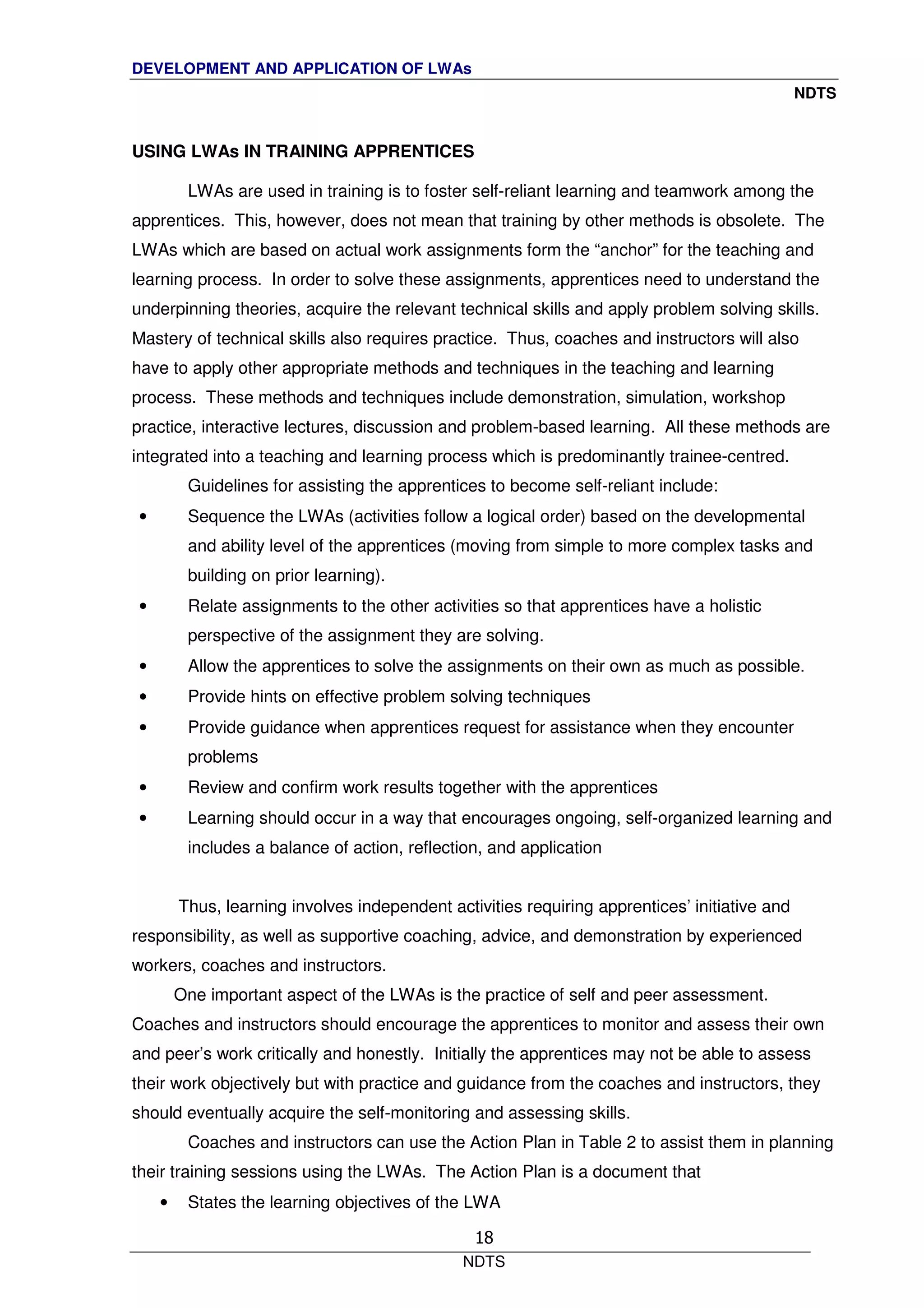 DEVELOPMENT AND APPLICATION OF LWAs
NDTS
NDTS
18
USING LWAs IN TRAINING APPRENTICES
LWAs are used in training is to foster self-reliant learning and teamwork among the
apprentices. This, however, does not mean that training by other methods is obsolete. The
LWAs which are based on actual work assignments form the “anchor” for the teaching and
learning process. In order to solve these assignments, apprentices need to understand the
underpinning theories, acquire the relevant technical skills and apply problem solving skills.
Mastery of technical skills also requires practice. Thus, coaches and instructors will also
have to apply other appropriate methods and techniques in the teaching and learning
process. These methods and techniques include demonstration, simulation, workshop
practice, interactive lectures, discussion and problem-based learning. All these methods are
integrated into a teaching and learning process which is predominantly trainee-centred.
Guidelines for assisting the apprentices to become self-reliant include:
• Sequence the LWAs (activities follow a logical order) based on the developmental
and ability level of the apprentices (moving from simple to more complex tasks and
building on prior learning).
• Relate assignments to the other activities so that apprentices have a holistic
perspective of the assignment they are solving.
• Allow the apprentices to solve the assignments on their own as much as possible.
• Provide hints on effective problem solving techniques
• Provide guidance when apprentices request for assistance when they encounter
problems
• Review and confirm work results together with the apprentices
• Learning should occur in a way that encourages ongoing, self-organized learning and
includes a balance of action, reflection, and application
Thus, learning involves independent activities requiring apprentices’ initiative and
responsibility, as well as supportive coaching, advice, and demonstration by experienced
workers, coaches and instructors.
One important aspect of the LWAs is the practice of self and peer assessment.
Coaches and instructors should encourage the apprentices to monitor and assess their own
and peer’s work critically and honestly. Initially the apprentices may not be able to assess
their work objectively but with practice and guidance from the coaches and instructors, they
should eventually acquire the self-monitoring and assessing skills.
Coaches and instructors can use the Action Plan in Table 2 to assist them in planning
their training sessions using the LWAs. The Action Plan is a document that
• States the learning objectives of the LWA
 