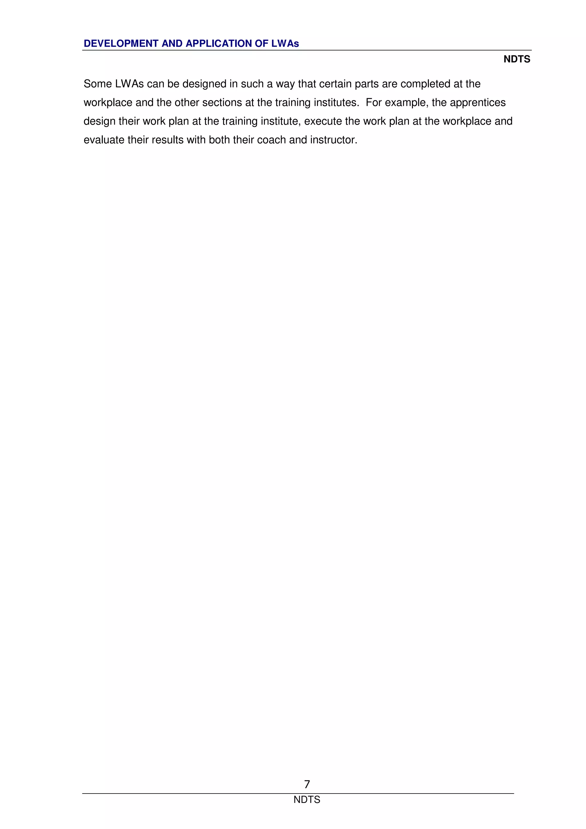 DEVELOPMENT AND APPLICATION OF LWAs
NDTS
NDTS
7
Some LWAs can be designed in such a way that certain parts are completed at the
workplace and the other sections at the training institutes. For example, the apprentices
design their work plan at the training institute, execute the work plan at the workplace and
evaluate their results with both their coach and instructor.
 