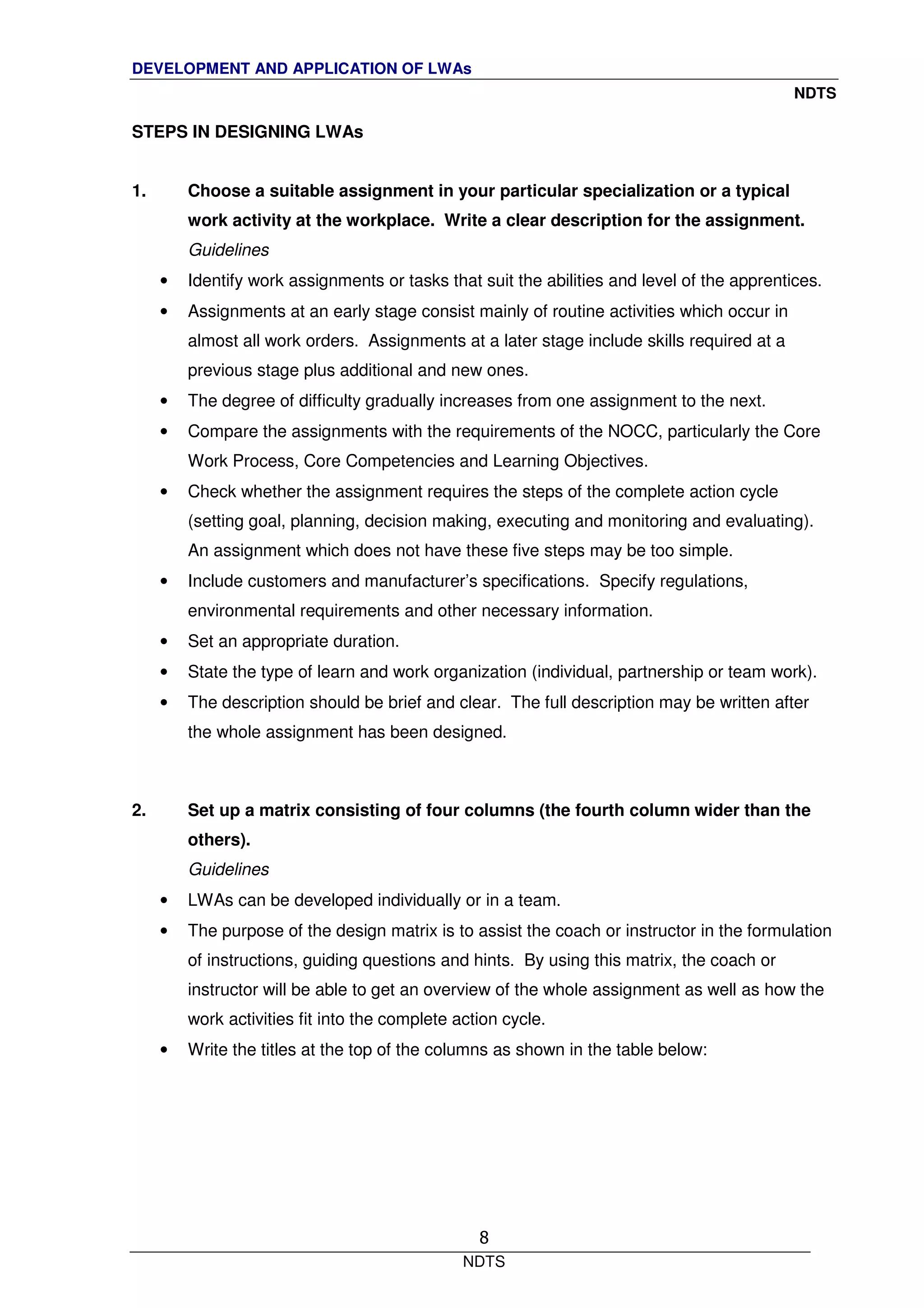 DEVELOPMENT AND APPLICATION OF LWAs
NDTS
NDTS
8
STEPS IN DESIGNING LWAs
1. Choose a suitable assignment in your particular specialization or a typical
work activity at the workplace. Write a clear description for the assignment.
Guidelines
• Identify work assignments or tasks that suit the abilities and level of the apprentices.
• Assignments at an early stage consist mainly of routine activities which occur in
almost all work orders. Assignments at a later stage include skills required at a
previous stage plus additional and new ones.
• The degree of difficulty gradually increases from one assignment to the next.
• Compare the assignments with the requirements of the NOCC, particularly the Core
Work Process, Core Competencies and Learning Objectives.
• Check whether the assignment requires the steps of the complete action cycle
(setting goal, planning, decision making, executing and monitoring and evaluating).
An assignment which does not have these five steps may be too simple.
• Include customers and manufacturer’s specifications. Specify regulations,
environmental requirements and other necessary information.
• Set an appropriate duration.
• State the type of learn and work organization (individual, partnership or team work).
• The description should be brief and clear. The full description may be written after
the whole assignment has been designed.
2. Set up a matrix consisting of four columns (the fourth column wider than the
others).
Guidelines
• LWAs can be developed individually or in a team.
• The purpose of the design matrix is to assist the coach or instructor in the formulation
of instructions, guiding questions and hints. By using this matrix, the coach or
instructor will be able to get an overview of the whole assignment as well as how the
work activities fit into the complete action cycle.
• Write the titles at the top of the columns as shown in the table below:
 