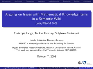 Introduction     Motivation   Foundations    Approach     Implementation      Evaluation     Related     Conclusion




    Arguing on Issues with Mathematical Knowledge Items
                     in a Semantic Wiki
                                            LWA/FGWM 2008


                Christoph Lange, Tuukka Hastrup, Stéphane Corlosquet

                                   Jacobs University, Bremen, Germany
                      KWARC – Knowledge Adaptation and Reasoning for Content

               Digital Enterprise Research Institute, National University of Ireland, Galway
                   This work was supported by JEM-Thematic-Network ECP-038208.


                                            October 7, 2008


Lange/Hastrup/Corlosquet (Jacobs U./DERI)    Arguing on Issues with Math. Knowledge Items in a Wiki October 7, 2008 1
 