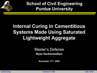 School of Civil Engineering
                           Purdue University



                  Internal Curing in Cementitious
                  Systems Made Using Saturated
                       Lightweight Aggregate

                           Master‟s Defense
                           Ryan Henkensiefken

                             November 17th, 2008



Internal Curing                 November 17, 2008    Slide 1 of 46
 