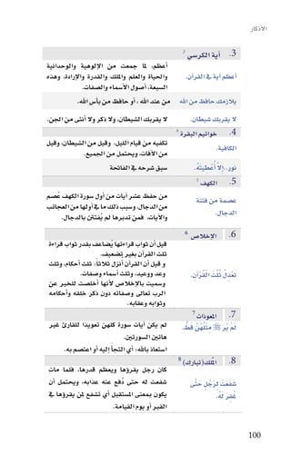 ‫االأذكار‬

                                                          ‫3‬
                                                      ‫3. اآية الكر�سي‬
‫اأعظم، ملا جمعت من االإلوهية والوحدانية‬
‫واحلياة والعلم وامللك والقدرة واالإرادة، وهذه‬        ‫اأعظم اآية يف القراآن.‬
              ‫ال�سبعة، اأ�سول االأ�سماء وال�سفات.‬
            ‫يالزمك حافظ من اهلل من عند اهلل ، اأو حافظ من باأ�س اهلل.‬
‫ال يقربك ال�سيطان، وال ذكر وال اأنثى من اجلن.‬      ‫ال يقربك �سيطان.‬
                                              ‫4‬
                                                ‫4. خواتيم البقرة‬
‫تكفيه من قيام الليل، وقيل من ال�سيطان، وقيل‬
                                                                   ‫الكافية.‬
             ‫من االآفات، ويحتمل من اجلميع.‬
                        ‫�سبق �سرحه يف الفاحتة‬        ‫نور..اإِال اأُعْ طِ يتهُ.‬
                                                        ‫َ‬           ‫َّ‬
                                                      ‫5‬
                                                          ‫5. الكهف‬
‫من حفظ ع�سر اآيات من اأول �سورة الكهف عُ�سم‬           ‫ع�سمة من فتنة‬
‫من الدجال، و�سبب ذلك ما يف اأولها من العجائب‬
     ‫واالآيات، فمن تدبرها مل يُفتنت بالدجال.‬                       ‫الدجال.‬
                                                           ‫6‬                    ‫6.‬
                                                               ‫االإخال�س‬
‫قيل اأن ثواب قراءتها يُ�ساعف بقدر ثواب قراءة‬
                     ‫ثلث القراآن بغري ت�سعيف.‬
‫و قيل اأن القراآن اأُنزل ثالثاً: ثلث اأحكام، وثلث‬
            ‫وعد ووعيد، وثلث اأ�سماء و�سفات.‬                          ‫َْ ُ ُُ َ ُْْ‬
                                                               ‫تعدِ ل ثلث القراآنِ .‬
‫و�سميت باالإخال�س الأنها اأخل�ست للخرب عن‬
‫الرب تعاىل و�سفاته دون ذكر خلقه واأحكامه‬
                                 ‫وثوابه وعقابه.‬
                                                               ‫7‬
                                                                ‫7. املعوذات‬
‫مل يكن اآيات �سورة كلهن تعويذا للقارئ غري‬                 ‫مل ير ‪ ‬مِ ثلهنَّ قط.‬
                                                           ‫ْ ُ ُ َ ُّ‬     ‫َْ َُ‬
                               ‫هاتني ال�سورتني.‬
    ‫اإليه اأو اعت�سم به.‬ ‫ا�ستعاذ باهلل: اأي التجاأَ‬
                                                      ‫8‬
                                                          ‫املٌلك(تبارك)‬         ‫8.‬
‫كان رجل يقروؤها ويعظم قدرها، فلما مات‬
‫�سفعت له حتى دُفع عنه عذابه، ويحتمل اأن‬                         ‫َ َ َ ِ َ ُ َ َّ‬
                                                               ‫�سفعتْ لرجلٍ حتى‬
‫يكون مبعنى امل�ستقبل اأي ت�سفع ملن يقروؤها يف‬                               ‫َُِ َ‬
                                                                         ‫غفر لهُ.‬
                         ‫القرب اأو يوم القيامة.‬

                                                                                       ‫001‬
 