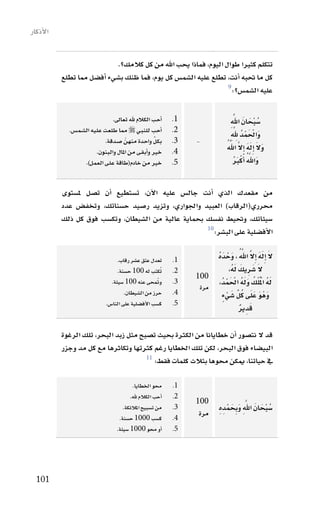 ‫االأذكار‬


                              ‫تتكلم كثريا طوال اليوم، فماذا يحب اهلل من كل كالمك؟.‬
           ‫كل ما حتبه اأنت، تطلع عليه ال�سم�س كل يوم، فما ظنك ب�سيء اأف�سل مما تطلع‬
                                                                   ‫9‬
                                                                     ‫عليه ال�سم�س؟:‬

                               ‫اأحب الكالم هلل تعاىل.‬      ‫1.‬                    ‫ُ ْ َ َ َّ ِ‬
                                                                                 ‫�سبحان اهلل‬
             ‫اأحب للنبي ‪ ‬مما طلعت عليه ال�سم�س.‬           ‫2.‬
                                                                                  ‫َ ْ َ ْ ُ َّ ِ‬
                                                                                 ‫واحلمد ِهلل‬
                           ‫بكل واحدة منهنّ �سدقة.‬ ‫ِّ‬       ‫3.‬   ‫-‬            ‫َ َ َ َ َّ َّ ُ‬
                        ‫خري واأبقى من املال والبنون.‬       ‫4.‬                ‫وال اإِله اإِال اهلل‬
                   ‫خري من خادم(طاقة على العمل).‬            ‫5.‬                        ‫َ َّ ُ ْ َ ُ‬
                                                                                    ‫واهلل اأَكرب‬

           ‫من مقعدك الذي اأنت جال�س عليه االآن، ت�ستطيع اأن ت�سل مل�ستوى‬
           ‫حمرري(الرقاب) العبيد واجلواري، وتزيد ر�سيد ح�سناتك، وتخف�س عدد‬
           ‫�سيئاتك، وحتيط نف�سك بحماية عالية من ال�سيطان، وتك�سب فوق كل ذلك‬
                                                       ‫01‬
                                                          ‫االأف�سلية على الب�سر:‬

                                 ‫تعدل عتق ع�سر رقاب.‬       ‫1.‬        ‫َ َ َ َّ َّ ُ َ ْ َ ُ‬
                                                                     ‫ال اإِله اإِال اهلل ، وحده‬
                                 ‫تكتب له 001 ح�سنة.‬    ‫ُ‬   ‫2.‬                  ‫َ َ َ َ‬
                                                                            ‫ال �سرِيك لهُ،‬
                                                                ‫001‬
                              ‫ومتحى عنه 001 �سيئة.‬   ‫ُ‬     ‫3.‬
                                                                 ‫مرة‬      ‫َُ ُ ََُ ْ َْ‬
                                                                      ‫له ا ْمل ُ ْلك وله احلمدُ،‬
                                     ‫حرز من ال�سيطان.‬      ‫4.‬           ‫َ َ ُ ِّ َ ْ ٍ‬
                                                                        ‫وَهْ و علَى كل �سيء‬
                            ‫ك�سب االأف�سلية على النا�س.‬    ‫5.‬
                                                                                 ‫َ ٌ‬
                                                                                 ‫قدِ ير‬

           ‫قد ال نت�سور اأن خطايانا من الكرثة بحيث ت�سبح مثل زبد البحر، تلك الرغوة‬
           ‫البي�ساء فوق البحر، لكن تلك اخلطايا رغم كرثتها وتكاثرها مع كل مد وجزر‬
                                       ‫11‬
                                          ‫يف حياتنا، ميكن حموها بثالث كلمات فقط:‬

                                         ‫حمو اخلطايا.‬      ‫1.‬
                                        ‫اأحب الكالم هلل.‬   ‫2.‬
                                                                ‫001‬
                                    ‫من ت�سبيح املالئكة.‬    ‫3.‬            ‫ُ ْ َ َ َّ ِ َ َ ْ ِ‬
                                                                         ‫�سبحان اهلل وبِحمدِ ه‬
                                  ‫ك�سب 0001 ح�سنة.‬         ‫4.‬
                                                                 ‫مرة‬
                                 ‫اأو حمو 0001 �سيئة.‬       ‫5.‬




  ‫101‬
 