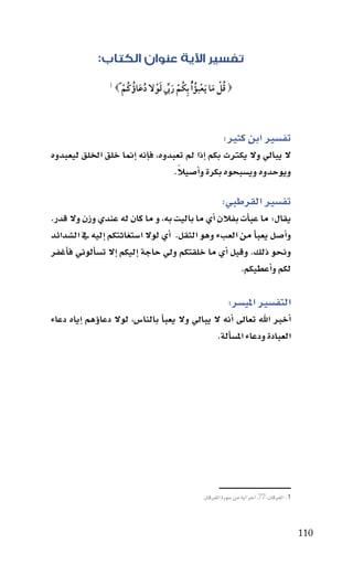 ‫تفسير اآلية عنوان الكتاب:‬
                  ‫1‬
                      ‫‪ ‬قل ما َيعبؤ ُْا بِكُم رب لول دعاؤُ كُم ً‪‬‬
                         ‫ْ‬      ‫ْ َ يِّ َ ْ ُ َ‬     ‫ُْ َ ْ ُ‬



                                                              ‫تف�سري ابن كثري:‬
‫ال يبايل وال يكرتث بكم اإذا مل تعبدوه، فاإنه اإمنا خلق اخللق ليعبدوه‬
                                    ‫ً‬
                                   ‫ويوحدوه وي�سبحوه بكرة واأ�سيال.‬

                                                              ‫تف�سري القرطبي:‬
‫يقال: ما عباأت بفالن اأي ما باليت به، و ما كان له عندي وزن وال قدر.‬
‫واأ�سل يعباأ من العبء وهو الثقل. اأي لوال ا�ستغاثتكم اإليه يف ال�سدائد‬
‫ونـحو ذلك. وقيل اأي ما خلقتكم ويل حاجة اإليكم اإال ت�ساألوين فاأغفر‬
                                                       ‫لكم واأعطيكم.‬

                                                                 ‫التف�سري املي�سر:‬
‫اأخرب اهلل تعاىل اأنه ال يبايل وال يعباأ بالنا�س، لوال دعاوؤهم اإياه دعاء‬
                                                  ‫العبادة ودعاء امل�ساألة.‬




                                                      ‫1. الفرقان:77، اآخر اآية من �سورة الفرقان‬



                                                                                                  ‫011‬
 