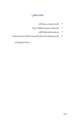 ‫شكر خاص‬

                                       ‫	 ‪‬لكل من �سجع على خروج الكتاب.‬
                             ‫	 ‪‬لكل من قراأ و�سحح على الطبعات ال�سابقة.‬
                                       ‫	 ‪‬ملن �ساهم ماديا يف طباعة الكتاب.‬
‫	 ‪‬لكل من وزع الكتاب، فقد �ساركنا االأجر باإذن اهلل، فالدال على اخلري كفاعله.‬

   ‫جزا اهلل اجلميع كل خري‬




                                                                                ‫211‬
 