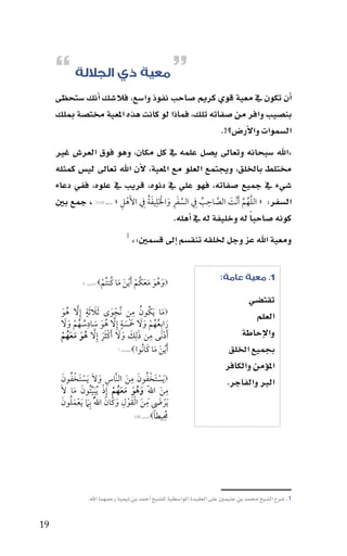 ‫~ معية ذي الجاللة }‬
     ‫اأن تكون يف معية قوي كرمي �ساحب نفوذ وا�سع، فال�سك اأنك �ستحظى‬
     ‫بن�سيب وافر من �سفاته تلك، فماذا لو كانت هذه املعية خمت�سة مبلك‬
                                                  ‫ال�سموات واالأر�س؟!.‬
     ‫«اهلل �سبحانه وتعاىل ي�سل علمه يف كل مكان، وهو فوق العر�س غري‬
     ‫خمتلط باخللق، ويجتمع العلو مع املعية، الأن اهلل تعاىل لي�س كمثله‬
     ‫�سيء يف جميع �سفاته، فهو علي يف دنوه، قريب يف علوه، ففي دعاء‬
     ‫، جمع بني‬                  ‫َّ َ ِ َ ْ ِ َ ُ‬      ‫ِ‬
                    ‫ال�سفر: « اللهم َأنْت الصاحب ِف السفر والَليفة ِف األَهل »‬
                      ‫ْ ِ‬
                        ‫م�سلم 9333‬                  ‫ُ‬   ‫َّ ُ َّ َ َّ‬
                                          ‫كونه �ساحباً له وخليفة له يف اأهله.‬
                                       ‫1‬
                                           ‫ومعية اهلل عز وجل خللقه تنق�سم اإىل ق�سمني:»‬

                                                                          ‫1. معية عامة:‬
                ‫احلديد: 4‬    ‫ْ‬       ‫َ ُ َ َ َ ْ َْ َ َ‬
                            ‫‪‬وهو معكُم أين ما كُنتُم‪‬‬

                                                                                   ‫تقت�سي‬
                 ‫َ ٍ‬                        ‫ُ ِ‬
      ‫‪‬ما َيكُون من نَّجوى َثل َثة إ َِّال هو‬
       ‫ُ َ‬                   ‫ْ َ‬                          ‫َ‬                           ‫العلم‬
                  ‫ِ‬            ‫َ ُ ُ ْ َ َ َ َ ٍ َّ‬
         ‫رابِعهم وال خْسة إِال هو سادسهم و َ‬
      ‫ُ َ َ ُ ُ ْ َ ال‬
      ‫َأدنَى من ذلِك وال َأكثر إ َِّال هو معهم‬
      ‫ُ َ َ َُ ْ‬         ‫َ َ َ َ ْ ََ‬
                                                     ‫ِ‬
                                                            ‫ْ‬                    ‫واالإحاطة‬
                                                       ‫َ‬ ‫َْ َ‬
                                  ‫أين ما كَانُوا ‪‬املجادلة:7‬                  ‫بجميع اخللق‬
                                                                             ‫املوؤمن والكافر‬
                                     ‫ِ‬
        ‫ْ ُْ َ‬             ‫ِ َ‬
       ‫‪َ ‬يستَخفون من النَّاس والَ َيستَخفون‬
                                    ‫ْ ُْ َ َ‬                                 ‫الرب والفاجر.‬
      ‫من اللهِّ وهو معهم إِذ ُيبيتُون ما الَ‬
               ‫َ ُ َ َ َ ُ ْ ْ َ يِّ َ‬                  ‫ِ‬
           ‫َ‬                                         ‫َ‬
                             ‫ْ َ ِ َ َْ ِ َ َ‬
       ‫َيرض من ا ْلقول وكَان اللهُّ بِ َم َيعملونَ‬
          ‫َُْ‬
                                                   ‫ُِ ً‬
                                       ‫ميطا‪‬الن�ساء:801‬




                   ‫1. �سرح ال�سيخ حممد بن عثيمني على العقيدة الوا�سطية لل�سيخ اأحمد بن تيمية رحمهما اهلل.‬


‫91‬
 