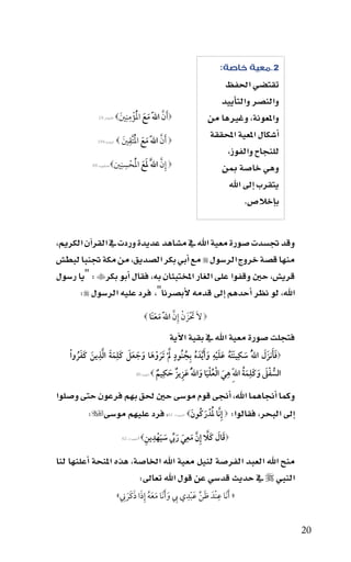 ‫2.معية خاصة:‬
                                                                                      ‫تقت�سي احلفظ‬
                                                                                     ‫والن�سر والتاأييد‬
                                        ‫ِِ‬
                                        ‫َ َّ َ َ ُْ‬
                              ‫‪‬أن اللهَّ مع الؤْ مننيَ ‪‬‬
                ‫االأنفال:91‬                                                       ‫واملعونة، وغريها من‬
                                      ‫ُْ ِ‬
                                   ‫‪َ ‬أن اللهَّ مع التَّقنيَ‬
                                                                                  ‫اأ�سكال املعية املحققة‬
                ‫البقرة:491‬    ‫‪‬‬              ‫َّ َ َ‬
                                                                                       ‫للنجاح والفوز،‬
                                  ‫ِ ِ‬
                        ‫‪ ‬إِن اللََّ لع الحسنني‪‬‬
             ‫العنكبوت:96‬     ‫َ َ ُْ ْ‬      ‫َّ‬                                        ‫وهي خا�سة مبن‬
                                                                                       ‫يتقرب اإىل اهلل‬
                                                                                            ‫باإخال�س.‬


‫وقد جت�سدت �سورة معية اهلل يف م�ساهد عديدة وردت يف القراآن الكرمي،‬
‫منها ق�سة خروج الر�سول ‪ ‬مع اأبي بكر ال�سديق، من مكة جتنبا لبط�س‬
‫قري�س، حني وقفوا على الغار املختبئان به، فقال اأبو بكر‪" : ‬يا ر�سول‬
      ‫اهلل، لو نظر اأحدهم اإىل قدمه الأب�سرنا"، فرد عليه الر�سول ‪:‬‬
                                                ‫‪ ‬الَ تْزَ ن إِن اللهَّ معنَا ‪‬‬
                                                     ‫َ ْ َّ َ َ‬
                                                            ‫فتجلت �سورة معية اهلل يف بقية االآية‬
    ‫‪‬فأنزَل اللهُّ سكِينَته عليه و َأ َّيدَ ه بِجنُود ل ْ تَروها وجعل كَلِمة الذين كفرو ْا‬
                ‫ِ‬
        ‫َ َ َّ َ َ َ ُ‬   ‫َ َ ُ َ َ ْ ِ َ ُ ُ ٍ َّ َ ْ َ َ َ َ َ‬                     ‫ََ َ‬
                                           ‫ِ‬                       ‫ِ‬        ‫ُّ ْ َ َ ِ َ ُ‬
                                         ‫َ ْ َُْ َ َ ِ ٌ َ ٌ‬
                             ‫السفل وكَلمة اللهِّ هي العليا واللهُّ عزيز حكيم ‪ ‬التوبة:04‬



‫وكما اأجناهما اهلل، اأجنى قوم مو�سى حني حلق بهم فرعون حتى و�سلوا‬
        ‫اإىل البحر، فقالوا: ‪ ‬إِنَّا لدْ َركُونَ ‪ ، ‬فرد عليهم مو�سى‪:‬‬
                                        ‫َُ‬                 ‫ال�سعراء: 16‬



                                  ‫ل�سعراء: 26‬   ‫َ ِ َ َ يِّ َ َ ْ ِ ِ‬
                                             ‫‪‬قال كَال إِنَّ معي رب سيهدين‪ ‬ا‬
                                                                      ‫َ َ َّ‬

‫منح اهلل العبد الفر�سة لنيل معية اهلل اخلا�سة، هذه املنحة اأعلنها لنا‬
                         ‫النبي ‪ ‬يف حديث قد�سي عن قول اهلل تعاىل:‬
                                ‫َُ َ َ ِ‬                 ‫ِ‬          ‫ِ‬
                              ‫« َأنَا عنْدَ ظن عبدي ب و َأنَا معه إِذا ذكَرن»‬
                                 ‫َ‬          ‫َ يِّ َ ْ ِ َ َ‬


                                                                                                           ‫02‬
 