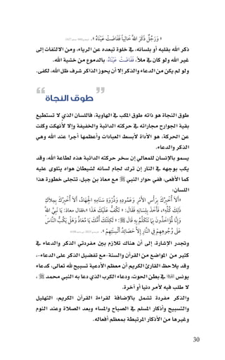‫البخاري066 -م�سلم 7242‬   ‫« ورجل ذكَر اللََّ خالِيا ففاضت عينَاه ».‬
                                              ‫َ ً ََ َ ْ َْ ُ‬            ‫ََ ٌُ َ َ‬
‫ذكر اهلل بقلبه اأو بل�سانه، يف خلوة تبعده عن الرياء، ومن االلتفات اإىل‬
        ‫غري اهلل ولو كان يف مالأ، َف َفاضت ع ْينَا ُه: بالدموع من خ�سية اهلل.‬
                                         ‫َ ْ َ‬
‫ولو مل يكن من الدعاء والذكر اإال اأن يحوز الذاكر �سرف ظل اهلل، لكفى.‬


‫~ طوق النجاة}‬
‫طوق النجاة هو ذاته طوق املكب يف الهاوية، فالل�سان الذي ال ت�ستطيع‬
‫بقية اجلوارح جماراته يف حركته الدائبة واخلفيفة واإال الأُنهكت وكلت‬
‫عن احلركة، هو االأداة الأب�سط العبادات واأعظمها اأجرا عند اهلل وهي‬
                                                      ‫الذكر والدعاء.‬
‫ي�سمو باالإن�سان للمعايل اإن �سخر حركته الدائبة هذه لطاعة اهلل، وقد‬
‫يكب بوجهه يف النار اإن ترك جلام ل�سانه ل�سيطان هواه يتلوى عليه‬
‫كما االأفعى، ففي حوار النبي ‪ ‬مع معاذ بن جبل، تتجلى خطورة هذا‬
                                                             ‫الل�سان:‬
       ‫ْ ِ َ ِ ِ‬                              ‫ِِ‬        ‫ِ‬      ‫ِِ‬
                                  ‫ِْ َ ُ‬                            ‫ْ ُِ َ َ ِ ِْ َ ُ‬
    ‫« َأالَ ُأخبك بِر ْأس األَمر وعَموده وذروة سنَامه الهاد، َأالَ ُأخبك بِملَك‬
                    ‫ُ‬                                ‫َ ُْ َ َ‬
    ‫ذلِك كله»، فأخذ بِلسانِه فقال: « َتكُف عليك هذا »،فقال معاذ: َيا نَبِي اللَِّ‬
           ‫َّ‬                              ‫ُّ َ َ ْ َ َ َ‬              ‫َ َ ُ يِّ ِ َ َ َ َ ِ َ ِ َ َ َ‬
                        ‫ِ َ َ ُّ َ ُ َ ُ َ َ ْ‬                       ‫َ َُ َ ُ َ َ َ َّ ُ ِ َ َ‬
    ‫وإِنَّا لؤَ اخذون بِ َم َنتكلم بِه قال ‪َ « :‬ثكلتْك ُأمك َيا معاذ وهل َيكُب النَّاس‬
        ‫َ‬        ‫ُّ‬
                                                          ‫ِ ِ ِ‬                 ‫ِ‬       ‫َ ُ ُ ِِ ْ ِ‬
                         ‫عَل وجوههم ف النَّار إِال َّ حصائدُ ألسنَتهم ». الرتمذي 5282-ابن ماجه 8014‬
                                                       ‫َْ ِ ْ‬         ‫َ َ‬
‫وجتدر االإ�سارة، اإىل اأن هناك تالزم بني مفردتي الذكر والدعاء يف‬
‫كثري من املوا�سع من القراآن وال�سنة-مع تف�سيل الذكر على الدعاء-،‬
‫وقد يالحظ القارئ الكرمي اأن معظم االأدعية ت�سبيح هلل تعاىل، كدعاء‬
‫يون�س ‪ ‬يف بطن احلوت، ودعاء الكرب الذي دعا به النبي حممد ‪، ‬‬
                                      ‫ال طلب فيه الأمر دنيا اأو اآخرة.‬
‫والذكر مفردة ت�سمل باالإ�سافة لقراءة القراآن الكرمي، التهليل‬
‫والت�سبيح واأذكار امل�سلم يف ال�سباح وامل�ساء وبعد ال�سالة وعند النوم‬
                         ‫وغريها من االأذكار املرتبطة مبعظم اأفعاله.‬

                                                                                                         ‫03‬
 