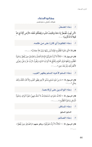 ‫اآداب الدعاء‬


                                       ‫مجابو الدعاء‬
                                     ‫هؤالء تقبل دعوتهم‬
                                               ‫ُ‬
                                                                     ‫1. دعاء امل�سطر.‬
                                                                      ‫ِّ‬
                            ‫َّ ُ ُ ُْ ْ َ َّ َ َ َ ُ َ ِ ُ ُّ َ َ َ ْ َ ُ ْ ُ َ َ‬
‫‪َ ‬أمن يِيب الضطر إِذا دعاه و َيكْشف السوء ويعلكُم خلفاء األَرض َأإ َِله مع اللَِّ‬
       ‫ْ ِ ٌ َّ َ‬
                                                                                           ‫ِ‬
                                                                             ‫َ ً َّ َ ُ‬
                                                               ‫قليال ما تَذكَّرونَ ‪ ‬النمل:26‬



                                ‫دعاء املظلوم(اأي كان) على من ظلمه.‬                             ‫2.‬

                                  ‫ِ‬                                      ‫ِ َ َ َ َْ ْ ُ‬
                            ‫قال ‪«:‬اتَّق دعْوة الظلومِ، فإِنَا َليس َبينَها و َبني اللَِّ حجاب».‬
                                          ‫َ َّ ْ َ ْ َ َ ْ َ‬
             ‫البخاري 8442‬     ‫َ ٌ‬

‫قال الر�سول ‪َ « : ‬ثل َثة الَ تُرد دعْوتم اإلمام ا ْلعادل والصائم حنيَ ُيفطِر ودعْوة‬
‫ْ ُ َ َ َُ‬        ‫ِ ِ‬          ‫ِ‬
                    ‫َ ٌ َ ُّ َ َ ُ ُ ُ ِ َ ُ َ ُ َ َّ ُ‬
                                 ‫ِ‬
‫الظلوم َيرفعها فوق ا ْلغَمم و ُتفتَّح لَا َأ ْبواب الس َمء و َيقول الرب عَزَّ وجل وعزَّ تِى‬
       ‫َّ ِ‬
        ‫َ َ َ‬        ‫َْ ْ ُ ِ ْ َ ُ َ َ ْ َ َ ِ َ َ ُ َ َ ُ َّ َ ُ ُ َّ ُّ‬
                                                                    ‫ُ ِ ََْ َْ ِ ٍ‬
                                                     ‫ألَنْصنَّك ولو بعدَ حني ».الرتمذي 7172‬
                                                                                      ‫َ‬

                               ‫دعاء امل�سلم الأخيه امل�سلم بظهر الغيب.‬                         ‫3.‬

                      ‫ِ ِ َِْ َْ ِ‬                  ‫َ ِ ْ ٍَْ ُ ْ ٍِ‬
‫قال الر�سول ‪ «: ‬ما من عبد مسلم َيدْ عُو ألَخيه بِظهر ا ْلغيب إِالَّ قال اللك و َلك‬
‫َ َ َْ َ ُ َ َ‬
                                                                                    ‫ِْ ٍ‬
                                                                       ‫بِمثل ».م�سلم 3017‬




                                            ‫دعاء الوالدين على اأوالدهما.‬                       ‫4.‬

‫قال الر�سول ‪َ «: ‬ثلَث دعَوات مستَجا َبات الَ شك فِيهن دعْوة ا ْلوالِد ودعْوة‬
‫َ َّ ِ َّ َ َ ُ َ ِ َ َ َ ُ‬         ‫ُ َ َ ٍ ُ ْ َ ٌ‬
                                                                      ‫ُْ َ ِ ِ َ َ َ ُ َْ ْ ُ ِ‬
                                                ‫السافر ودعْوة الظلوم ».�سنن اأبى داود 8351‬



                                                                     ‫دعاء امل�سافر.‬            ‫5.‬
                                                                        ‫الدليل ال�سابق‬
                                                                    ‫دعاء ال�سائم.‬              ‫6.‬

‫قال الر�سول ‪َ « : ‬ثل َثة الَ تُرد دعْوتم»، وذكر منهم:«والصائم حنيَ ُيفطِر».‬
  ‫ْ ُ‬
            ‫ِ ِ‬
              ‫َ َّ ُ‬               ‫َ ُّ َ َ ُ ُ ُ‬  ‫َ ٌ‬
                                                                                       ‫الرتمذي 7172‬




                                                                                                        ‫44‬
 