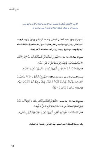 ‫�سرح الدعاء‬



                 ‫اال�سم االأعظم، عُظم ملا ت�سمنه من احلمد والثناء واملجد والتوحيد،‬
                           ‫وملحبة الرب تعاىل لذلك الثناء واملجد، اأجاب من دعا به.‬


         ‫ال�سوؤال اأن يقول العبد اأعطني فيعطي، والدعاء اأن ينادي ويقول يا رب، فيجيب‬
                                                        ‫ُ‬
         ‫الرب تعاىل ويقول لبيك يا عبدي، ففي مقابلة ال�سوؤال االإعطاء ويف مقابلة الدعاء‬
                         ‫االإجابة، وهذا هو الفرق بينهما ويذكر اأحدهما مقام االآخر اأي�سا.‬

         ‫�سمع الر�سول ‪ ‬رجل يقول: «اللهم إِن َأسأ ُلك َأنيِّى َأشهدُ َأنَّك َأنْت اللَُّ الَ إِ َله إِالَّ َأنْت‬
         ‫َ‬            ‫َ‬                 ‫َ َ‬            ‫ْ َ‬          ‫َّ ُ َّ يِّ ْ َ َ‬

                                                ‫ََ ُ ْ ُ ًُُ َ‬                    ‫َّ َ ِ َ ِ َ َ‬
                                          ‫األَحدُ الصمدُ ا َّلذى ل ْ َيلدْ ول ْ ُيو َلدْ ول ْ َيكن َله كفوا َأحدٌ .».‬
                                                                                                                ‫َ‬
                          ‫َ ِ ِ‬               ‫ِ ِ ِ َ َِ ِ‬
                 ‫فقال ‪َ « :‬لقدْ سأ ْلت اللََّ بِاالسم ا َّلذي إِذا سئل بِه َأعطى وإِذا دعي بِه َأجاب ».‬
                                                                                  ‫َ َ َ َ‬
                    ‫َ َ‬       ‫ْ َ َ ُ َ‬             ‫ُ‬               ‫ْ‬

         ‫و�سمع الر�سول ‪ ‬رجل يدعو بعد �سالته: «اللهم إِن َأسأ ُلك َيا اللَُّ األَحدُ الصمدُ‬
           ‫َّ َ‬   ‫َ‬                ‫َّ ُ َّ يِّ ْ َ َ‬
                ‫ِ‬                               ‫َ َ ُ ْ ُ ًُُ َ ْ َِ ِ ُ‬                         ‫ِ َ ِ ََ‬
         ‫ا َّلذى ل ْ َيلدْ ول ْ ُيو َلدْ ول ْ َيكن َله كفوا َأحدٌ َأن َتغْفر ل ذنُوبِى إِنَّك َأنْت ا ْلغفور الرحيم».‬
            ‫َ َ َ ُ ُ َّ ُ‬
                                                                              ‫َ ِ‬          ‫َ ِ‬
                                                             ‫فقال ‪ « :‬قدْ غُفر َله قدْ غُفر َله ». َثل ًثا.‬
                                                                  ‫َ‬      ‫َ ُ‬          ‫َ ُ‬



         ‫و�سمع الر�سول ‪ ‬رجل يدعو: «اللهم إِن َأسأ ُلك بِأن َلك الَمدَ الَ إِ َله إِالَّ َأنْت النَّان‬
         ‫َ َْ ُ‬               ‫َ‬             ‫َّ ُ َّ يِّ ْ َ َ َ َّ َ ْ ْ‬
                                                                        ‫ِ َ ْ ِ‬              ‫ِ‬          ‫ِ‬
                                               ‫َ ِ َ ِ َ ُّ َ ُّ ُ‬
                                           ‫َبديع السموات واألَرض َيا ذا اللَل واإلكْرام َيا حى َيا قيوم.».‬
                                                                           ‫َ‬          ‫َ ْ‬      ‫ُ َّ َ َ‬

          ‫فقال ‪َ «:‬لقدْ دعَا اللََّ بِاسمه ا ْلعظِيم ا َّلذي إِذا دعي بِه َأجاب وإِذا سئل بِه َأعطى ».‬
              ‫ْ ِ ِ َ ِ ِ َ ُ ِ َ ِ َ َ َ َ ُ َِ ِ ْ َ‬                                 ‫َ َ‬



                            ‫وقد دجمنا الدعائني معا، لي�سهل على الداعي وحت�سل له الفائدة.‬




  ‫15‬
 