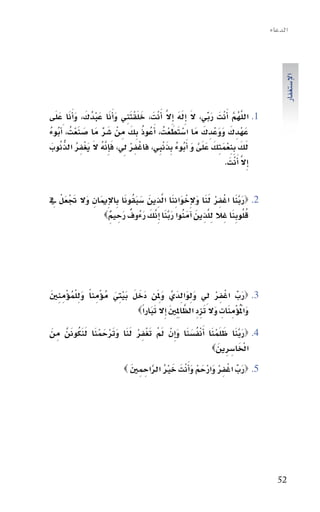 ‫الدعاء‬




                                                                                          ‫االإ�ستغفار‬
‫1. اللهم َاأنْتَ ربي، ال اإِله ِاإال اأَنْتَ ، خلَقتنِي واأَنا عبدُك، واأَنا علَى‬
   ‫َ َْ َ َ َْ َ َ َ َ‬                         ‫َ ِّ َ َ َ َّ‬             ‫َّ ُ َّ‬
‫عهْدِ ك ووعدِ ك مَا ا�ستطعتُ ، اأَعُوذ بِك مِ نْ �سر مَا �سنعتُ ، َاأبوء‬
‫َ َْ ُ ُ‬            ‫َ ِّ‬      ‫ُ َ‬                ‫ََْْ‬        ‫َ َ ََْ َ‬
‫لك ِبنعمتِك علَى و اأَبوء ِبذنبِي، فاغفر يل، فاإِنه ال يغفر الذنوب‬
 ‫ْ ِ ْ ِ َ َّ ُ َ َ ْ ِ ُ ُّ ُ َ‬             ‫َ َ ِ ْ َ َ َ َّ َ ُ ُ َ ْ‬
                                                                    ‫اإِال اأَنْتَ .‬
                                                                                 ‫َّ‬


 ‫َ ََْْ ِ‬                  ‫َ َّ َ ْ ِ ْ َ َ َ ْ َ ِ َ َّ َ َ َ ُ َ‬
‫2. ‪‬ربنا اغفر لنا والإِخواننا الذِ ين �سبقونا بِاالإِميَانِ وال جتعل يف‬
                     ‫ِ َّ َ َ ُ َ َّ َ َّ َ َ ٌ َ ٌِ‬            ‫ُُ َِ‬
                 ‫قلوبنا غِ ال للذِ ين اآمنوا ربنا اإِنك رءُوف رحِ يم‪‬‬




‫3. ‪‬رب اغفر يل ولوالدَيَّ وملِ َن دَخل بيتِي موؤْمِ ناً ول ْلموؤْمِ نني‬
‫َِ ُ ِ َ‬                 ‫َ َ َْ َ ُ‬         ‫َ‬          ‫َ ِّ ْ ِ ْ ِ َ ِ َ ِ‬
                                       ‫َ ْ َ َ َ ِ ِ َّ َ َ َ‬
                                  ‫واملُوؤْمِ ناتِ وال تزد الظاملِ ِني اإِال تباراً‪‬‬

‫4. ‪‬ربنا ظلَمنا اأَنف�سنا و ِاإنْ مل تغفر لنا وترحمنا لنكونَنَّ مِ ن‬
‫َ‬          ‫َ َّ َ َ ْ َ ْ ُ َ َ َ َ ْ َ ْ ِ ْ َ َ َ َ ْ َ ْ َ َ َ ُ‬
                                                              ‫َ‬       ‫َْ‬
                                                            ‫اخلا�سِ رِين‪‬‬

                                        ‫َ ِّ ْ ِ ْ َ ْ َ ْ َ َ َ ْ ُ َّ‬
                             ‫5. ‪‬رب اغفر وارحم واأنْتَ خري الراحِ مِ ني ‪‬‬
                                ‫َ‬




                                                                                        ‫25‬
 
