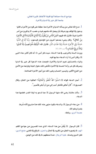 ‫�سرح الدعاء‬

                        ‫جوامع الدعاء معناها اأنها قليلة االألفاظ، كثرية املعاين،‬
                                   ‫جامعة لكل خري يف الدنيا واالآخرة.‬

        ‫1. مدح اهلل تعاىل من ي�ساأله الدنيا و االآخرة معا، عطفا على قوم من االأعراب كانوا‬
        ‫يدعون يف املوقف يوم عرفة باأن يجعل اهلل عامهم غيث و خ�سب، ال يذكرون من اأمر‬
        ‫االآخرة �سيئاً، فاأنزل اهلل فيهم ‪‬فمن النَّاس من َيقول ر َّبنَا َآتِنَا ِف الدُّ ْنيا وما له ِف اآلَخرة‬
        ‫ِ ِ‬
           ‫َ‬            ‫َ َ َ َُ‬                       ‫ِ َ ْ ُ ُ َ‬
                                                                             ‫ِ‬
                                                                           ‫َ َ‬
        ‫من خالق‪ ‬وكان يجيء بعدهم اآخرون من املوؤمنني فيدعون: ر َّبنَا َآتِنَا ِف الدُّ ْنيا‬
         ‫َ‬                           ‫َ‬                                                                ‫ِ ْ َ ٍ‬
        ‫حسنَة و ِف اآلَخرة حسنَة وقنَا عَذاب النَّار. فاأنزل اهلل ‪ُ ‬أولئِك لم نَصيب م َّا كَسبوا‬
             ‫َ ُ‬
                     ‫ِ‬
                          ‫ٌ‬
                                 ‫َ َ َُ ِ‬
                                       ‫ْ‬                           ‫ِ‬      ‫َ َ‬
                                                                                ‫ً ِ‬
                                                                                 ‫َ َ َ َ‬
                                                                                          ‫ِ ِ‬
                                                                                                       ‫َ َ ً َ‬
                                                                                              ‫ِ‬
                                                                                      ‫َ َ ِ ُ ْ َ ِ‬
                                                                     ‫واللَُّ سيع الساب ‪ ‬البقرة:002-202‬

       ‫ووردت ال�سنة بالرتغيب يف هذا الدعاء، حيث ذكر اأن�س ‪ ‬اأنه كان اأكرث دعاء النبي‬
                                                ‫‪ ،‬وكان اأن�س اإذا اأراد الدعاء دعا بها فيه.‬
       ‫واملراد باحل�سنتني نعيم الدنيا واالآخرة، فجمعت هذه الدعوة كل خري يف الدنيا‬
       ‫و�سرفت كل �سر، واأما احل�سنة يف االآخرة، فاأعلى ذلك دخول اجلنة وتوابعه من االأمن‬
                 ‫من الفزع االأكرب، وتي�سري احل�ساب وغري ذلك من اأمور االآخرة ال�ساحلة.‬

       ‫2. اأ�سل الدعاء قوله ‪«:‬سلوا اللََّ ا ْلعفو وا ْلعافِ َية» العافية من الفنت، وقال‬
                               ‫ََْ َ َ َ‬                      ‫َ ُ‬
                       ‫ال�سديق‪":‬الأن ُاأعافى فاأ�سكر اأحب اإيل من اأن ُاأبتلى فاأ�سرب".‬

       ‫3. �ساألت عائ�سة ر�سي اهلل عنها الر�سول ‪ ‬عما تدعو به ليلة القدر، فعلمها هذا‬
                                                                           ‫الدعاء.‬

                 ‫ُ‬
              ‫4. من دعاء الر�سول ‪ ،‬والدعاء باملوت منهي عنه، لكنه هنا م�سروع الأنه �سرط‬
                                                                        ‫بقدرة وعلم اهلل.‬
                                                                    ‫ع�سمة اأمري: رباطه.‬



                                                                  ‫ُِْ ُ‬
       ‫5. كان الر�سول ‪ ‬يكرث من هذا الدعاء، الذي عده املف�سرين من جوامع الكلم.‬
       ‫الهم: ملا يت�سوره العقل من املكروه يف احلال، واحلزن: ملا وقع يف املا�سي. �سلع الدين:‬
                  ‫ثقل الدين و�سدته. غلبة الرجال: �سدة ت�سلطهم، ملا يف ذلك من الوهن.‬

  ‫16‬
 