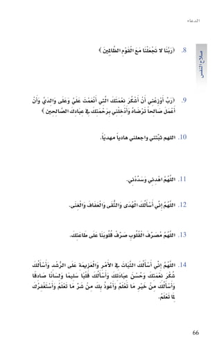 ‫الدعاء‬


                                      ‫َ َّ َ َ ْ َ ْ َ َ َ ْ َ ْ ِ َّ َ‬
                                    ‫8. ‪‬ربنا ال جتعلنا مع القوم الظاملِ ِني ‪‬‬




                                                                                           ‫�سالح النف�س‬
‫‪‬رب اأَوزِعنِي اأَنْ اأَ�سكر نعمتك التِي اأَنعمتَ علَي وعلَى والدَيَّ و َاأنْ‬
      ‫ْ ُ َ ِ ْ َ َ َ َّ ْ َ ْ َ َّ َ َ َ ِ َ‬                     ‫َ ِّ ْ ْ‬        ‫9.‬
       ‫اأَعمل �ساحلاً تر�ساه واأَدْخِ لنِي برحمتِك يف عِ بادِك ال�ساحلني ‪‬‬
              ‫ْ َ َ َ ِ َ ْ َ ُ َ ْ ِ َ ْ َ َ ِ َ َ َّ ِ ِ‬

                                    ‫اللهم ثبتني واجعلني هادياً مهدياً.‬
                                       ‫ّ‬                      ‫ِّ‬                 ‫01.‬




                                                     ‫َّ ُ َّ ِ َ َ ِّ ِ‬
                                                   ‫اللهم اهْ دِ ين و�سددْين.‬     ‫11.‬


                   ‫اللهم اإِين اأَ�ساأَلك الهدَى والتقى والعفاف والغنى.‬
                     ‫َّ ُ َّ ِّ ْ ُ َ ْ ُ َ ُّ َ َ ْ َ َ َ َ ْ ِ َ‬               ‫21.‬



                     ‫َّ ُ َّ َ ِّ َ ْ ُ ُ َ ِّ ْ ُ ُ َ َ َ َ َ َ‬
                    ‫اللهم مُ�سرف القلوبِ �سرف قلوبنا علَى طاعتِك.‬                ‫31.‬



‫اللهم ِاإين اأَ�ساأَلك الثبات يف االأَمر والعزمية علَى الر�سدِ واأَ�ساأَلك‬
  ‫ُّ ْ َ ْ ُ َ‬         ‫َّ ُ َّ ِّ ْ ُ َ َّ َ َ ِ ْ ِ َ ْ َ ِ َ ِ َ‬               ‫41.‬
‫�سكر نعمتِك وح�سن عِ بادتِك واأَ�ساأَلك ق ْلبا �سلِيما ولِ�سانا �سادقا‬
   ‫ُ َْ َِْ َ َ ُ ْ َ َ َ َ َ ْ ُ َ َ ً َ ً َ َ ً َ ًِ‬
‫و َاأ�ساأَلك مِ نْ خري مَا تعلَم واأَعُوذ بِك مِ نْ �سر مَا تعلَم واأَ�ستغفرك‬
 ‫َ ِّ َ ْ ُ َ ْ َ ْ ِ ُ َ‬          ‫َ ِْ َْ ُ َ ُ َ‬                ‫َ ْ ُ َ‬
                                                                 ‫ملِ َا تعلَم.‬
                                                                    ‫َْ ُ‬



                                                                                         ‫66‬
 