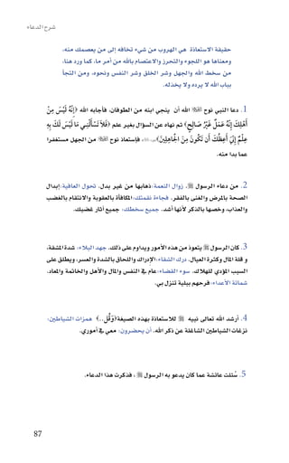 ‫�سرح الدعاء‬

              ‫حقيقة اال�ستعاذة هي الهروب من �سيء تخافه اإىل من يع�سمك منه،‬
              ‫ومعناها هو اللجوء والتحرز واالعت�سام باهلل من اأمر ما، كما ورد هنا،‬
              ‫من �سخط اهلل واجلهل و�سر اخللق و�سر النف�س ونحوه، ومن التجاأ‬
                                                        ‫بباب اهلل ال يرده وال يخذله.‬

           ‫ِ‬
        ‫ُ َْ َ ْ‬
       ‫1. دعا النبي نوح ‪ ‬اهلل اأن ينجي ابنه من الطوفان، فاأجابه اهلل ‪‬إِ هّنه ليس من‬
       ‫َأهلِك إِ هّنه عمل غَي صالِحٍ ‪ ‬ثم نهاه عن ال�سوؤال بغري علم ‪‬فال تَسألنِـي ما ليس لك بِه‬
       ‫َ َ َ ِ‬
               ‫َ َ ْ َْ َ ْ َ‬                                           ‫ْ َ ُ َ َ ٌ ُْ َ‬
                                                       ‫َ‬
                                                          ‫ُ ِ َْ ِ‬
       ‫ع ْلم إِ هّن َأعظك َأن َتكونَ من الاهلِني‪‬هود:64، فاإ�ستعاذ نوح ‪ ‬من اجلهل م�ستغفرا‬
                                                                ‫َ‬             ‫ِ ٌ َ ِ ُ َ‬
                                                                                  ‫عما بدا منه.‬


       ‫2. من دعاء الر�سول ‪ .‬زوال النعمة:ذهابها من غري بدل. حتول العافية:اإبدال‬
       ‫ال�سحة باملر�س والغنى بالفقر. فجاءة نقمتك:املكافاأة بالعقوبة واالنتقام بالغ�سب‬
                  ‫والعذاب، وخ�سها بالذكر الأنها اأ�سد. جميع �سخطك: جميع اآثار غ�سبك.‬


       ‫3. كان الر�سول ‪ ‬يتعوذ من هذه االأمور ويداوم على ذلك. جهد البالء: �سدة امل�سقة،‬
       ‫و قلة املال وكرثة العيال. درك ال�سقاء:االإدراك واللحاق بال�سدة والع�سر، ويطلق على‬
                                                  ‫ِ‬
       ‫ال�سبب املوؤدي للهالك. �سوء الق�ساء:عام يف النف�س واملال واالأهل واخلامتة واملعاد.‬
                                                    ‫�سماتة االأعداء:فرحهم ببلية تنزل بي.‬


       ‫4. اأر�سد اهلل تعاىل نبيه ‪ ‬لال�ستعاذة بهذه ال�سيغة‪‬و ُقل..‪ ‬همزات ال�سياطني:‬
                                ‫َ‬
                   ‫نزغات ال�سياطني ال�ساغلة عن ذكر اهلل. اأن يح�سرون: معي يف اأموري.‬



                       ‫5. �سئلت عائ�سة عما كان يدعو به الر�سول ‪ ، ‬فذكرت هذا الدعاء.‬
                                                                                ‫ُ‬




  ‫78‬
 