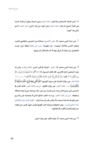 ‫�سرح الدعاء‬



       ‫6. اأ�سل الفتنة االمتحان واالختبار. فتنة املحيا:زمن احلياة، وقيل اأن فتنة الدنيا‬
       ‫هي فتنة امل�سيح الدجال. فتنة املمات:زمن املوت من اأول النزع. اأرذل العمر:الذي‬
                                                                       ‫ياأتي بعد الهرم.‬


       ‫7. من دعاء النبي حممد ‪ .‬نف�س الت�سبع:ا�ستعاذة من احلر�س والطمع وال�سره‬
       ‫وتعلق النف�س باالآمال البعيدة. زكها:طهرها. خري من زكاها:لفظة خري لي�ست‬
                           ‫للتف�سيل، بل معناه ال مزكى لها اال اأنت كما قال اأنت وليها.‬




       ‫8. من دعاء النبي حممد ‪ .‬الهرم: الزيادة يف كرب ال�سن. املاأثم واملغرم: وهى ما‬
                  ‫َ ْ ََ َ ْ ِ ُ َ ُ َ‬
         ‫يلزم ال�سخ�س اأداوؤه كالدين. قال قائل للر�سول ‪ «:‬ما َأكثر ما تَستَعيذ َيا رسول اللَِّ‬
                              ‫ََ ْ َ َ‬    ‫َّ َّ ُ َ َ ِ َ َ َ َ َ َ َ َ‬               ‫ِ َ َْ َ ِ‬
         ‫من الغْرم ؟ »، قال:« إِن الرجل إِذا غَرم حدَّ ث فكَذب ووعَدَ فأخلف ». البخاري 7932‬

            ‫َّ ُ ْ ِ َ ِ َ َ ْ ٌ َ َ َُ ْ َ َ َ َ َ‬
       ‫فتنة النار: هي �سوؤال اخلزنة على �سبيل التوبيخ ‪‬كل َم ألقي فيها فوج سألم خز َنتُها أل ْ‬
         ‫َي ْأتِكُم نَذير‪ ‬امللك:8. فتنة القرب: هى �سوؤال امللكني. من �سر فتنة الغنى: فتنة الغنى يف‬
                                                                                     ‫ْ ٌ‬
                                                                                        ‫ِ‬

       ‫احلر�س على جمع املال وحبه حتى يك�سبه من غري حله، ومبنعه من واجبات اإنفاقه‬
       ‫وحقوقه. من �سر فتنة الفقر: يراد به الفقر املدقع الذي ال ي�سحبه خري وال ورع‬
       ‫حتى يتورط �ساحبه ب�سببه، وال يباىل على اأي حرام وثب. اللهم اغ�سل عني خطاياي‬
       ‫مباء الثلج والربد: جعل اخلطايا مبنزلة النار لكونها توؤدى اإليها، فعرب عن اإطفاء‬
                                                      ‫حرارتها بالغ�سل تاأكيدا يف اإطفائها.‬


                                   ‫9. من دعاء النبي حممد ‪ ،‬وفيه تاأكيد على موت اجلن.‬




  ‫98‬
 