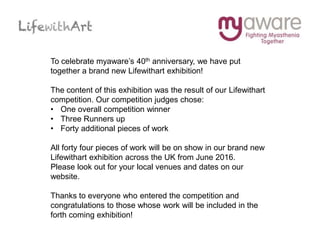 To celebrate myaware’s 40th anniversary, we have put
together a brand new Lifewithart exhibition!
The content of this exhibition was the result of our Lifewithart
competition. Our competition judges chose:
• One overall competition winner
• Three Runners up
• Forty additional pieces of work
All forty four pieces of work will be on show in our brand new
Lifewithart exhibition across the UK from June 2016.
Please look out for your local venues and dates on our
website.
Thanks to everyone who entered the competition and
congratulations to those whose work will be included in the
forth coming exhibition!
 