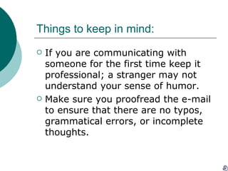 Things to keep in mind: If you are communicating with someone for the first time keep it professional; a stranger may not understand your sense of humor. Make sure you proofread the e-mail to ensure that there are no typos, grammatical errors, or incomplete thoughts. 